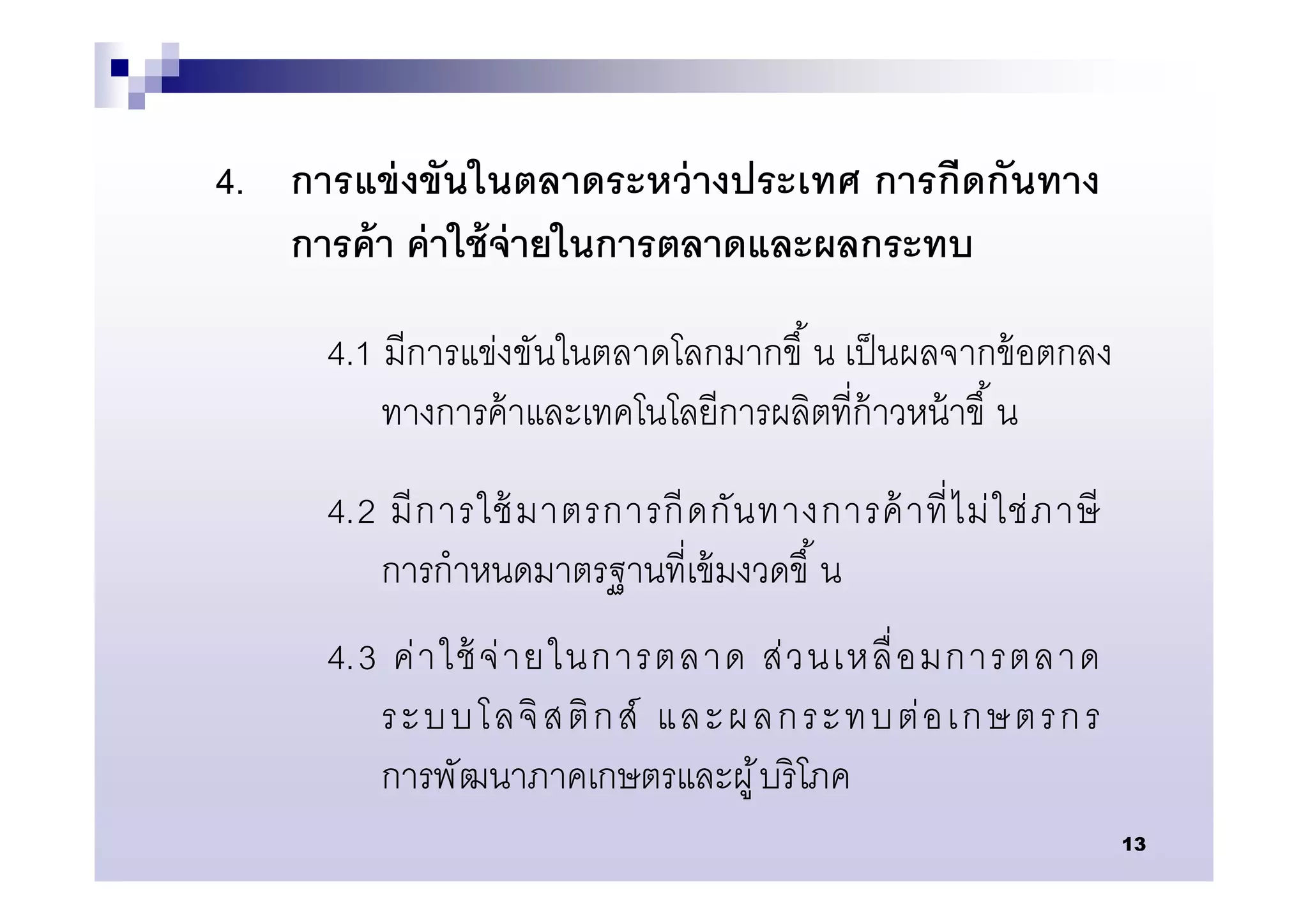 4. การแข่ งขันในตลาดระหว่ างประเทศ การกีดกันทาง
   การค้ า ค่ าใช้ จ่ายในการตลาดและผลกระทบ

     4.1 มีการแข่งขันในตลาดโลกมากขึ น เป็ นผลจากข้ อตกลง
         ทางการค้ าและเทคโนโลยีการผลิตทีก้ าวหน้ าขึ น
     4.2 มี ก ารใช้ มาตรการกี ด กั น ทางการค้ าที ไม่ ใ ช่ ภ าษี
        การกําหนดมาตรฐานทีเข้ มงวดขึ น
     4.3 ค่ า ใช้ จ่ า ยในการตลาด ส่ ว นเหลื อมการตลาด
        ระบบโลจิ ส ติ ก ส์ และผลกระทบต่ อ เกษตรก ร
        การพัฒนาภาคเกษตรและผู ้ บริ โภค
                                                                   13
 