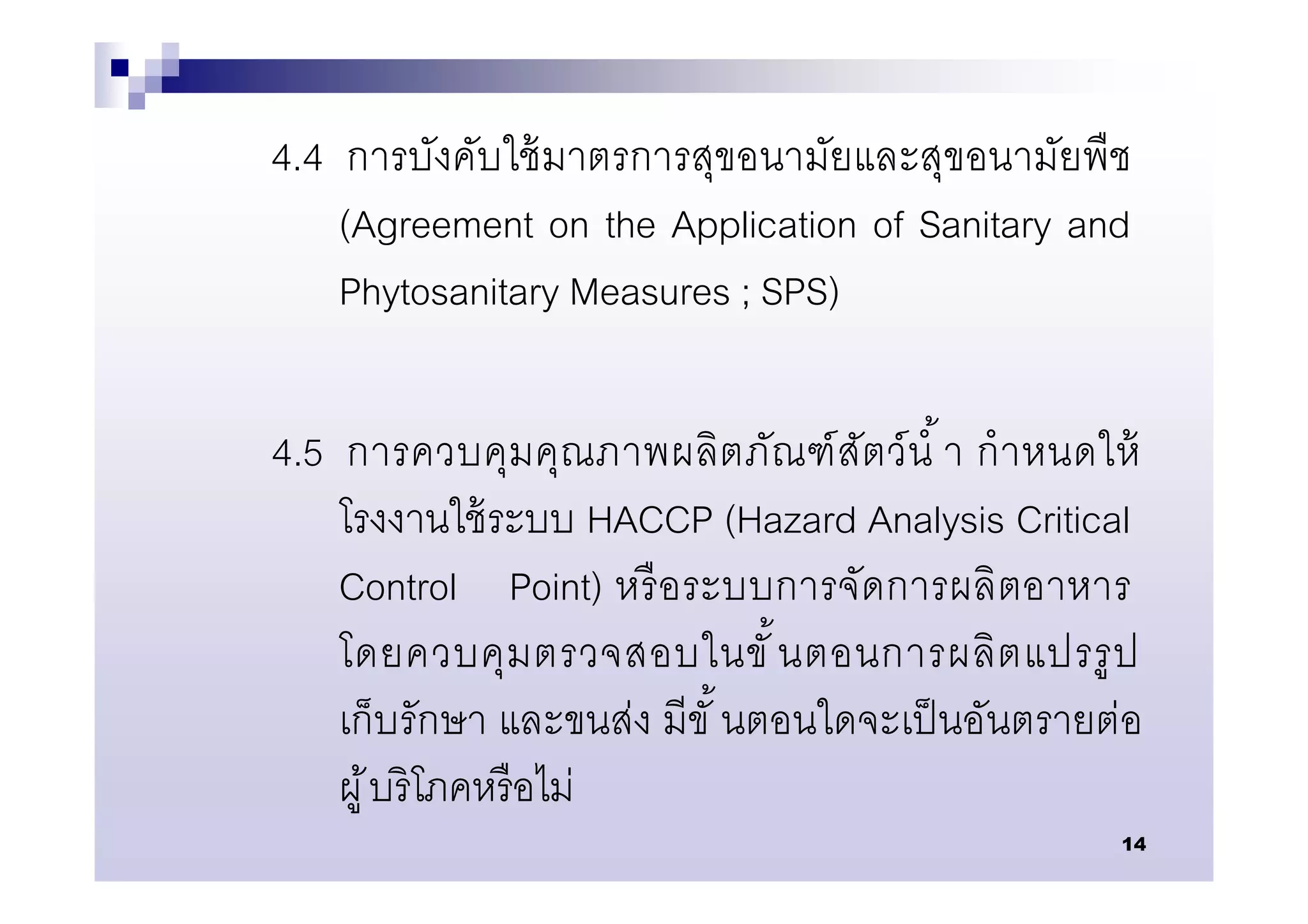 4.4 การบังคับใช้ มาตรการสุขอนามัยและสุขอนามัยพืช
    (Agreement on the Application of Sanitary and
    Phytosanitary Measures ; SPS)

4.5 การควบคุม คุณภาพผลิต ภัณ ฑ์ สัตว์ นํ า กํ า หนดให้
    โรงงานใช้ ระบบ HACCP (Hazard Analysis Critical
    Control Point) หรื อระบบการจัดการผลิ ตอาหาร
    โดยควบคุ ม ตรวจสอบในขั นตอนการผลิ ต แปรรู ป
    เก็บรักษา และขนส่ง มีขั นตอนใดจะเป็ นอันตรายต่อ
    ผู ้ บริโภคหรื อไม่
                                                    14
 
