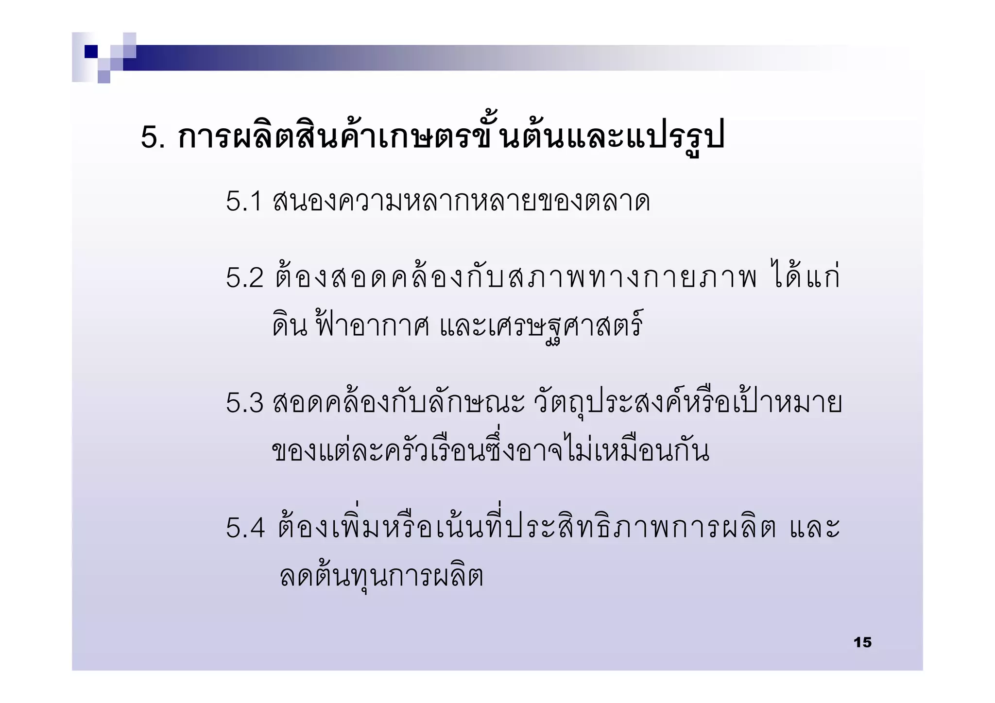 5. การผลิตสินค้ าเกษตรขั นต้ นและแปรรู ป
     5.1 สนองความหลากหลายของตลาด
     5.2 ต้ องสอดคล้ องกั บ สภาพทางกายภาพ ได้ แก่
         ดิน ฟาอากาศ และเศรษฐศาสตร์
              ้
     5.3 สอดคล้ องกับลักษณะ วัตถุประสงค์หรื อเปาหมาย
                                               ้
         ของแต่ละครัวเรื อนซึงอาจไม่เหมือนกัน
     5.4 ต้ อ งเพิ มหรื อ เน้ น ที ประสิ ท ธิ ภ าพการผลิ ต และ
         ลดต้ นทุนการผลิต
                                                                 15
 