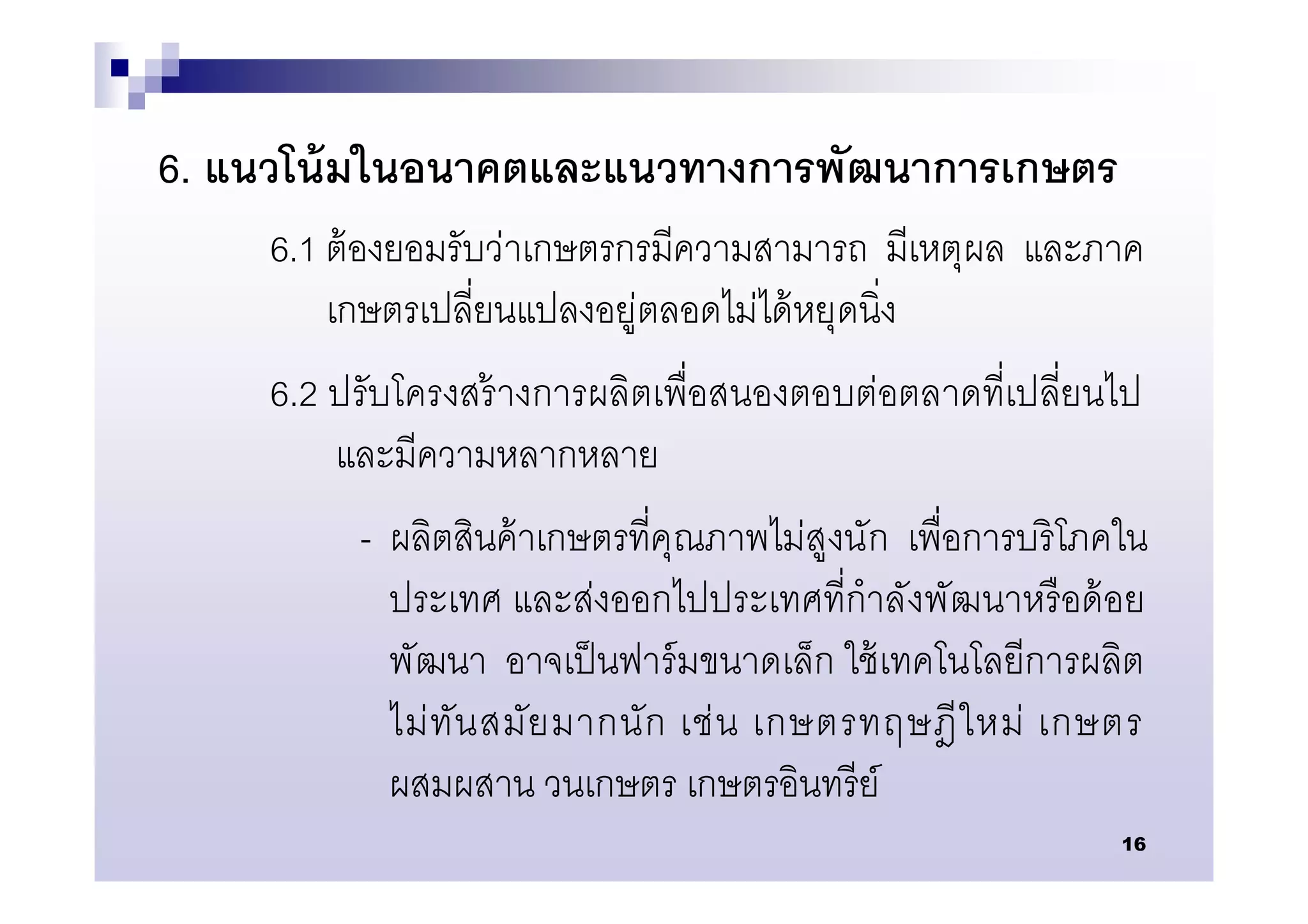 6. แนวโน้ มในอนาคตและแนวทางการพัฒนาการเกษตร
     6.1 ต้ องยอมรับว่าเกษตรกรมีความสามารถ มีเหตุผล และภาค
         เกษตรเปลียนแปลงอยู่ตลอดไม่ได้ หยุดนิง
     6.2 ปรับโครงสร้ างการผลิตเพือสนองตอบต่อตลาดทีเปลียนไป
         และมีความหลากหลาย
          - ผลิตสินค้ าเกษตรทีคุณภาพไม่สูงนัก เพือการบริ โภคใน
            ประเทศ และส่งออกไปประเทศทีกําลังพัฒนาหรื อด้ อย
            พัฒนา อาจเป็ นฟาร์ มขนาดเล็ก ใช้ เทคโนโลยีการผลิต
            ไม่ ทัน สมัย มากนั ก เช่ น เกษตรทฤษฎี ใ หม่ เกษตร
            ผสมผสาน วนเกษตร เกษตรอินทรี ย์
                                                            16
 