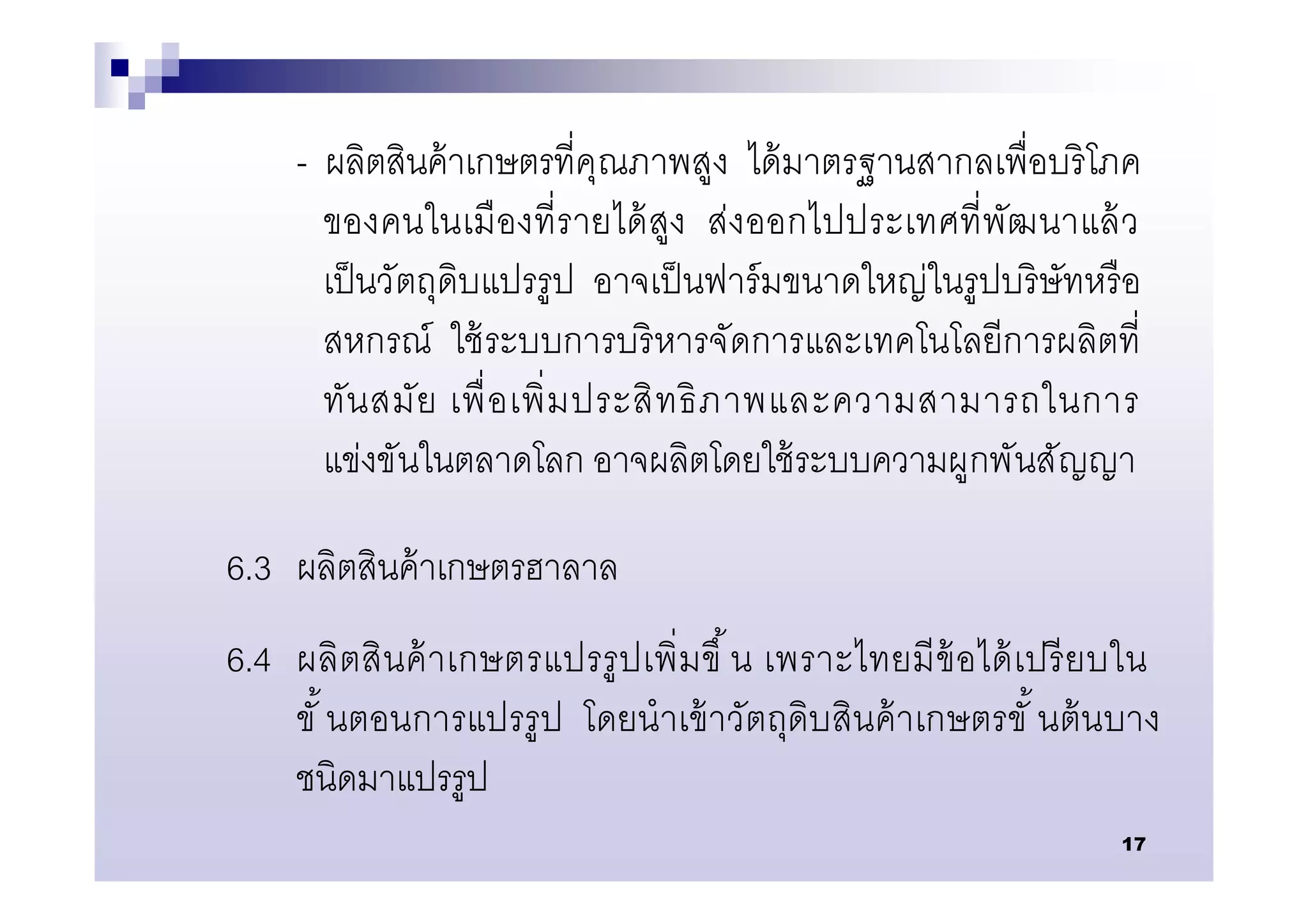 - ผลิตสินค้ าเกษตรทีคุณภาพสูง ได้ มาตรฐานสากลเพือบริ โภค
       ของคนในเมื องที รายได้ สูง ส่ง ออกไปประเทศที พัฒ นาแล้ ว
       เป็ นวัตถุดิบแปรรู ป อาจเป็ นฟาร์ มขนาดใหญ่ในรูปบริ ษัทหรื อ
       สหกรณ์ ใช้ ระบบการบริ หารจัดการและเทคโนโลยีการผลิตที
       ทัน สมั ย เพื อเพิ มประสิ ท ธิ ภ าพและความสามารถในการ
       แข่งขันในตลาดโลก อาจผลิตโดยใช้ ระบบความผูกพันสัญญา

6.3 ผลิตสินค้ าเกษตรฮาลาล
6.4 ผลิ ตสิ นค้ าเกษตรแปรรู ปเพิ มขึ น เพราะไทยมี ข้อได้ เ ปรี ยบใน
    ขั นตอนการแปรรู ป โดยนํ าเข้ าวัตถุดิบสินค้ าเกษตรขั นต้ นบาง
    ชนิดมาแปรรูป
                                                                 17
 