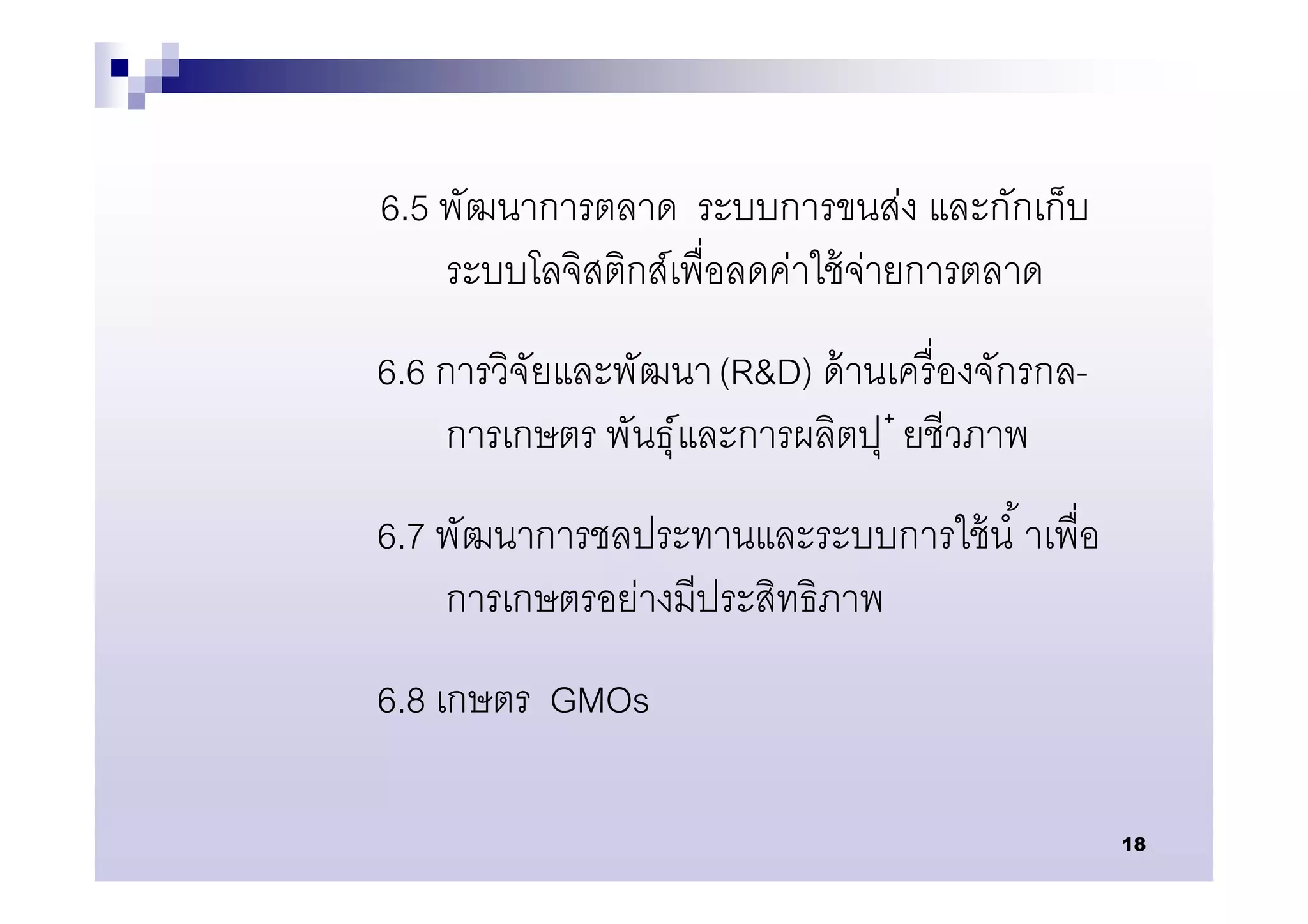 6.5 พัฒนาการตลาด ระบบการขนส่ง และกักเก็บ
    ระบบโลจิสติกส์เพือลดค่าใช้ จ่ายการตลาด
6.6 การวิจัยและพัฒนา (R&D) ด้ านเครื องจักรกล-
    การเกษตร พันธุ์และการผลิตปุ ๋ ยชีวภาพ
6.7 พัฒนาการชลประทานและระบบการใช้ นํ าเพือ
    การเกษตรอย่างมีประสิทธิภาพ
6.8 เกษตร GMOs

                                                 18
 