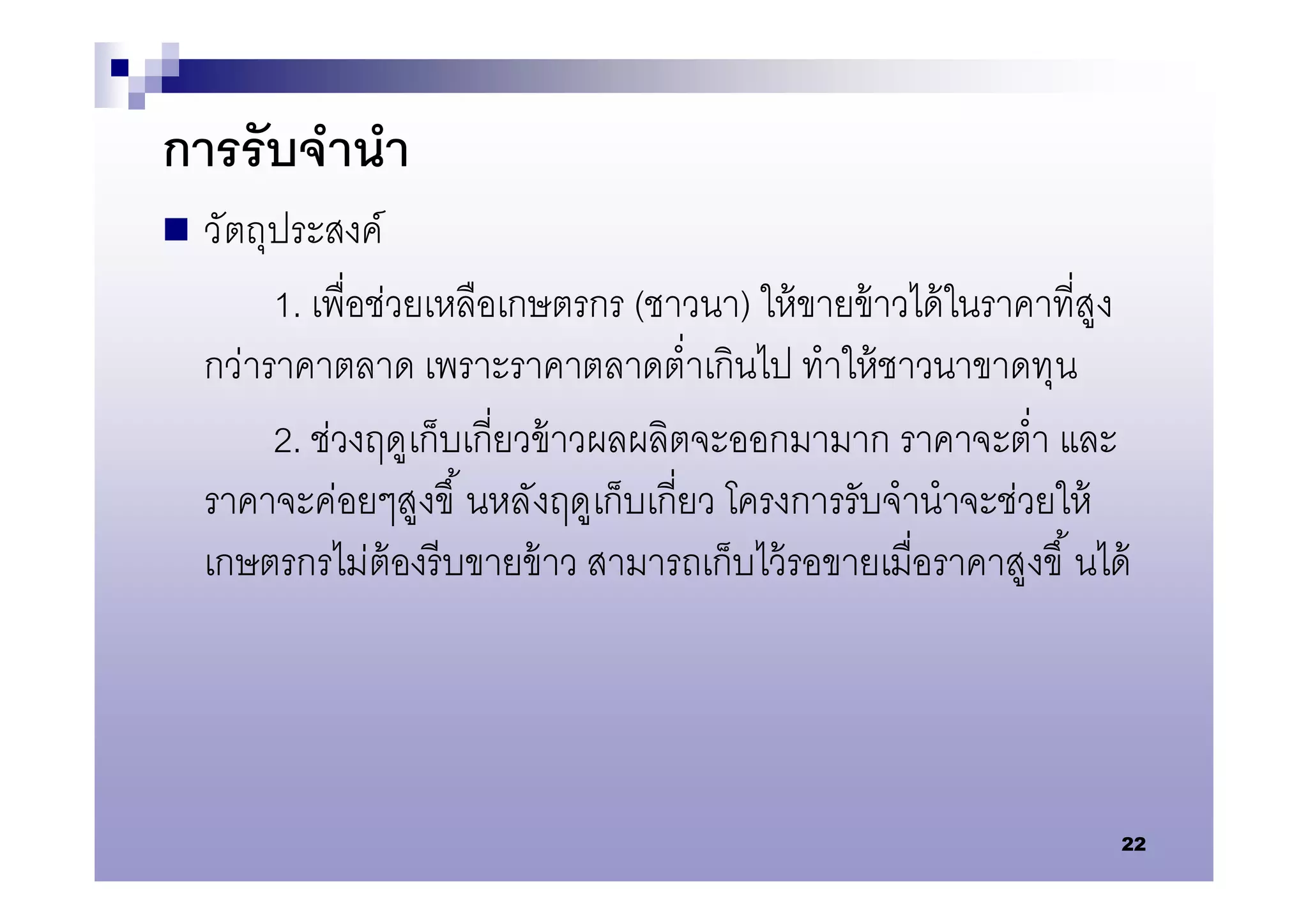 การรับจํานํา
   วัตถุประสงค์
         1. เพือช่วยเหลือเกษตรกร (ชาวนา) ให้ ขายข้ าวได้ ในราคาทีสูง
    กว่าราคาตลาด เพราะราคาตลาดตําเกินไป ทําให้ ชาวนาขาดทุน
         2. ช่วงฤดูเก็บเกียวข้ าวผลผลิตจะออกมามาก ราคาจะตํา และ
    ราคาจะค่อยๆสูงขึ นหลังฤดูเก็บเกียว โครงการรับจํานําจะช่วยให้
    เกษตรกรไม่ต้องรี บขายข้ าว สามารถเก็บไว้ รอขายเมือราคาสูงขึ นได้




                                                                   22
 