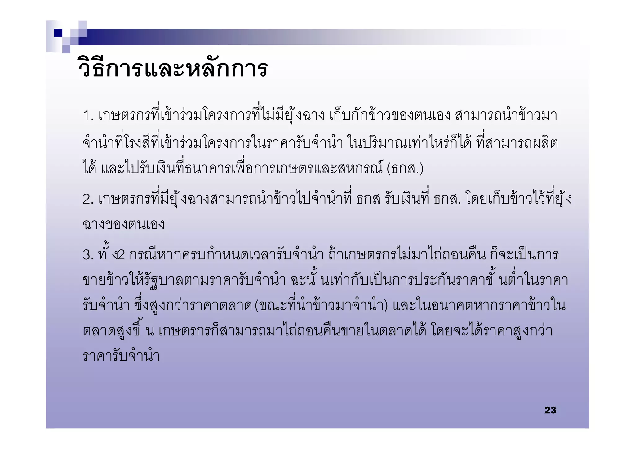วิธีการและหลักการ
1. เกษตรกรทีเข้ าร่วมโครงการทีไม่มียุ ้ งฉาง เก็บกักข้ าวของตนเอง สามารถนําข้ าวมา
จํานําทีโรงสีทีเข้ าร่วมโครงการในราคารับจํานํา ในปริ มาณเท่าไหร่ก็ได้ ทีสามารถผลิต
ได้ และไปรับเงินทีธนาคารเพือการเกษตรและสหกรณ์ (ธกส.)
2. เกษตรกรทีมียุ ้ งฉางสามารถนําข้ าวไปจํานําที ธกส. รับเงินที ธกส. โดยเก็บข้ าวไว้ ทียุ ้ ง
ฉางของตนเอง
3. ทั ง2 กรณีหากครบกําหนดเวลารับจํานํา ถ้ าเกษตรกรไม่มาไถ่ถอนคืน ก็จะเป็ นการ
ขายข้ าวให้ รัฐบาลตามราคารับจํานํา ฉะนั นเท่ากับเป็ นการประกันราคาขั นตําในราคา
รับจํานํา ซึงสู งกว่าราคาตลาด (ขณะทีนําข้ าวมาจํานํา) และในอนาคตหากราคาข้ าวใน
ตลาดสูงขึ น เกษตรกรก็สามารถมาไถ่ถอนคืนขายในตลาดได้ โดยจะได้ ราคาสู งกว่า
ราคารับจํานํา

                                                                                      23
 