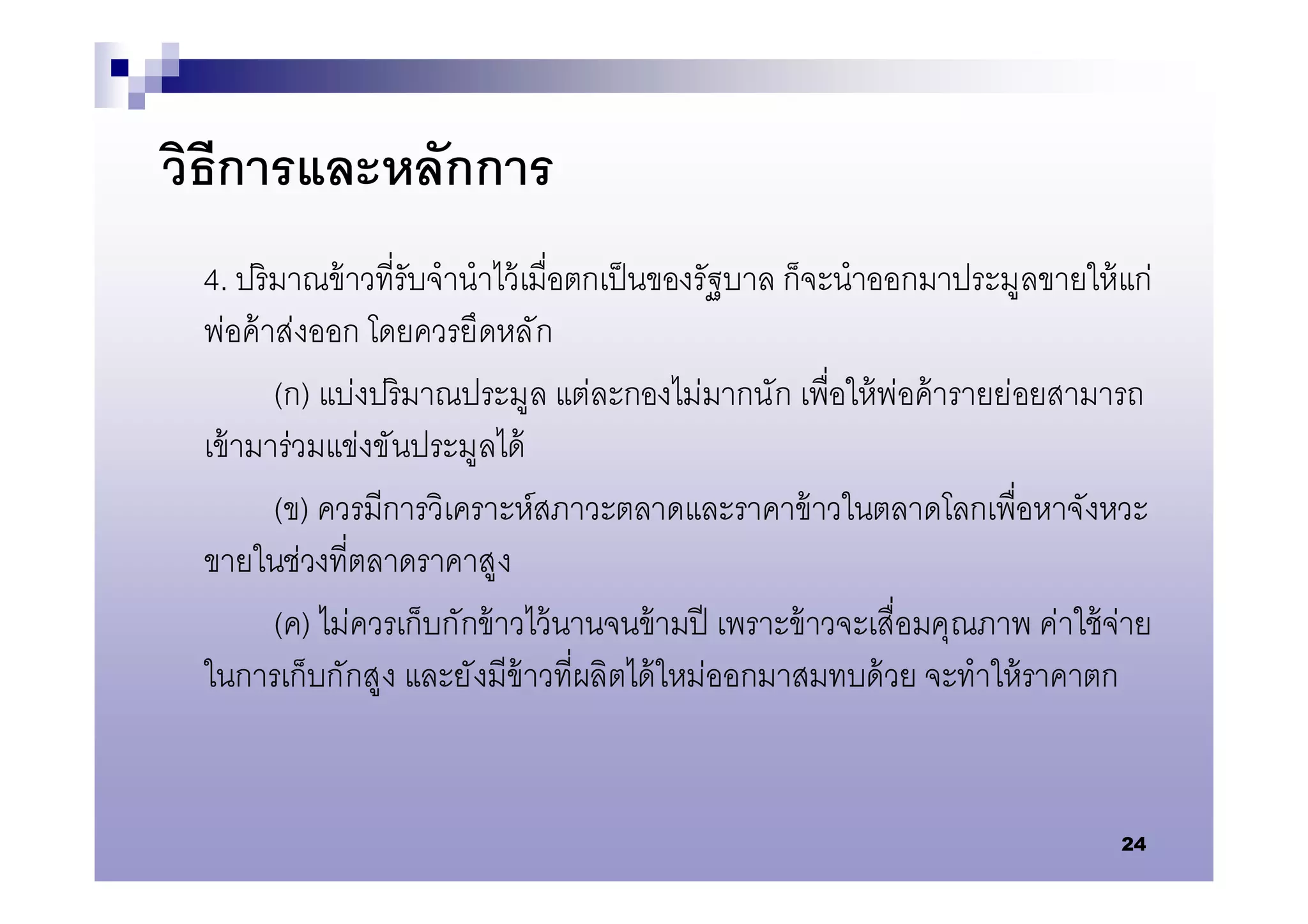 วิธีการและหลักการ
 4. ปริ มาณข้ าวทีรับจํานําไว้ เมือตกเป็ นของรัฐบาล ก็จะนําออกมาประมูลขายให้ แก่
 พ่อค้ าส่งออก โดยควรยึดหลั ก
        (ก) แบ่งปริมาณประมูล แต่ละกองไม่มากนัก เพือให้ พ่อค้ ารายย่อยสามารถ
 เข้ ามาร่วมแข่งขันประมูลได้
        (ข) ควรมีการวิเคราะห์สภาวะตลาดและราคาข้ าวในตลาดโลกเพือหาจังหวะ
 ขายในช่วงทีตลาดราคาสูง
        (ค) ไม่ควรเก็บกักข้ าวไว้ นานจนข้ ามปี เพราะข้ าวจะเสือมคุณภาพ ค่าใช้ จ่าย
 ในการเก็บกักสูง และยั งมีข้าวทีผลิตได้ ใหม่ออกมาสมทบด้ วย จะทําให้ ราคาตก


                                                                               24
 