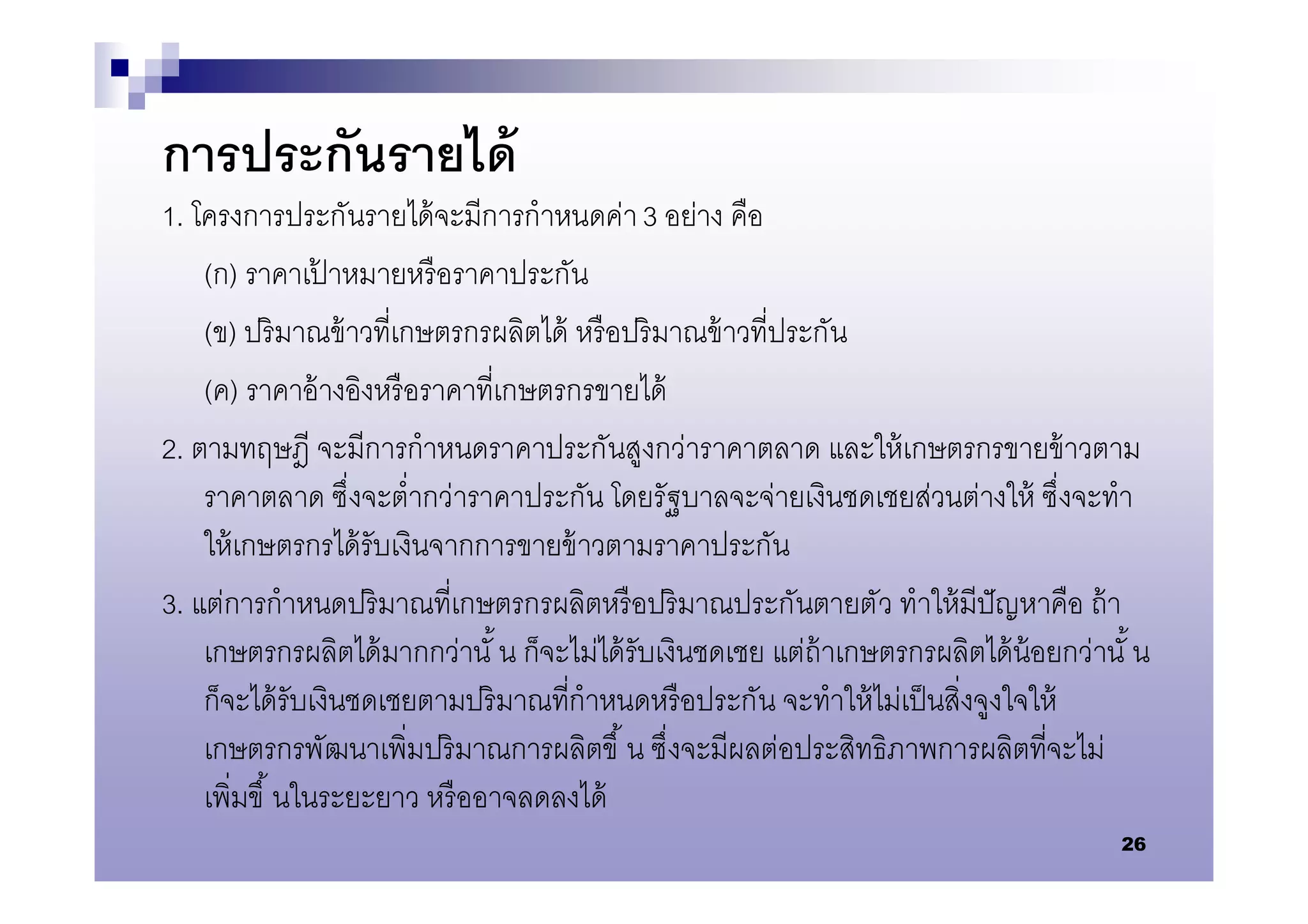 การประกันรายได้
1. โครงการประกันรายได้ จะมีการกําหนดค่า 3 อย่าง คือ
    (ก) ราคาเปาหมายหรื อราคาประกัน
                ้
    (ข) ปริ มาณข้ าวทีเกษตรกรผลิตได้ หรื อปริ มาณข้ าวทีประกัน
    (ค) ราคาอ้ างอิงหรื อราคาทีเกษตรกรขายได้
2. ตามทฤษฎี จะมีการกําหนดราคาประกันสูงกว่าราคาตลาด และให้ เกษตรกรขายข้ าวตาม
    ราคาตลาด ซึงจะตํากว่าราคาประกัน โดยรัฐบาลจะจ่ายเงินชดเชยส่วนต่างให้ ซึงจะทํา
    ให้ เกษตรกรได้ รับเงินจากการขายข้ าวตามราคาประกัน
3. แต่การกําหนดปริ มาณทีเกษตรกรผลิตหรื อปริ มาณประกันตายตัว ทําให้ มีปัญหาคือ ถ้ า
    เกษตรกรผลิตได้ มากกว่านั น ก็จะไม่ได้ รับเงินชดเชย แต่ถ้าเกษตรกรผลิตได้ น้อยกว่านั น
    ก็จะได้ รับเงินชดเชยตามปริ มาณทีกําหนดหรื อประกัน จะทําให้ ไม่เป็ นสิงจูงใจให้
    เกษตรกรพัฒนาเพิมปริ มาณการผลิตขึ น ซึงจะมีผลต่อประสิทธิภาพการผลิตทีจะไม่
    เพิมขึ นในระยะยาว หรื ออาจลดลงได้
                                                                                     26
 