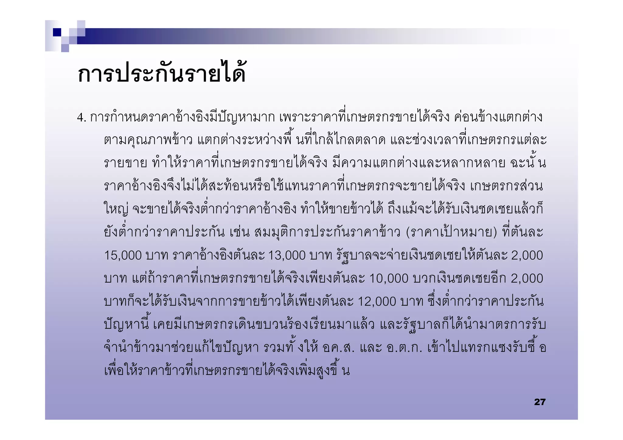 การประกันรายได้
4. การกําหนดราคาอ้ างอิงมีปัญหามาก เพราะราคาทีเกษตรกรขายได้ จริ ง ค่อนข้ างแตกต่าง
     ตามคุณภาพข้ าว แตกต่างระหว่างพื นทีใกล้ ไกลตลาด และช่วงเวลาทีเกษตรกรแต่ละ
     รายขาย ทําให้ ร าคาทีเกษตรกรขายได้ จริ ง มีความแตกต่างและหลากหลาย ฉะนั น
     ราคาอ้ างอิงจึงไม่ได้ สะท้ อนหรื อใช้ แทนราคาทีเกษตรกรจะขายได้ จริ ง เกษตรกรส่วน
     ใหญ่ จะขายได้ จริ งตํากว่าราคาอ้ างอิง ทําให้ ขายข้ าวได้ ถึงแม้ จะได้ รับเงินชดเชยแล้ วก็
     ยังตํากว่าราคาประกัน เช่น สมมุติการประกันราคาข้ าว (ราคาเปาหมาย) ทีตันละ้
     15,000 บาท ราคาอ้ างอิงตันละ 13,000 บาท รัฐบาลจะจ่ายเงินชดเชยให้ ตันละ 2,000
     บาท แต่ถ้าราคาทีเกษตรกรขายได้ จริ งเพียงตันละ 10,000 บวกเงินชดเชยอีก 2,000
     บาทก็จะได้ รับเงินจากการขายข้ าวได้ เพียงตันละ 12,000 บาท ซึงตํากว่าราคาประกัน
     ปั ญ หานี เคยมี เกษตรกรเดินขบวนร้ องเรี ยนมาแล้ ว และรั ฐบาลก็ได้ นํามาตรการรั บ
     จํานํ าข้ าวมาช่วยแก้ ไขปั ญ หา รวมทั งให้ อ.ค.ส. และ อ.ต.ก. เข้ าไปแทรกแซงรั บซื อ
     เพือให้ ราคาข้ าวทีเกษตรกรขายได้ จริ งเพิมสูงขึ น
                                                                                            27
 