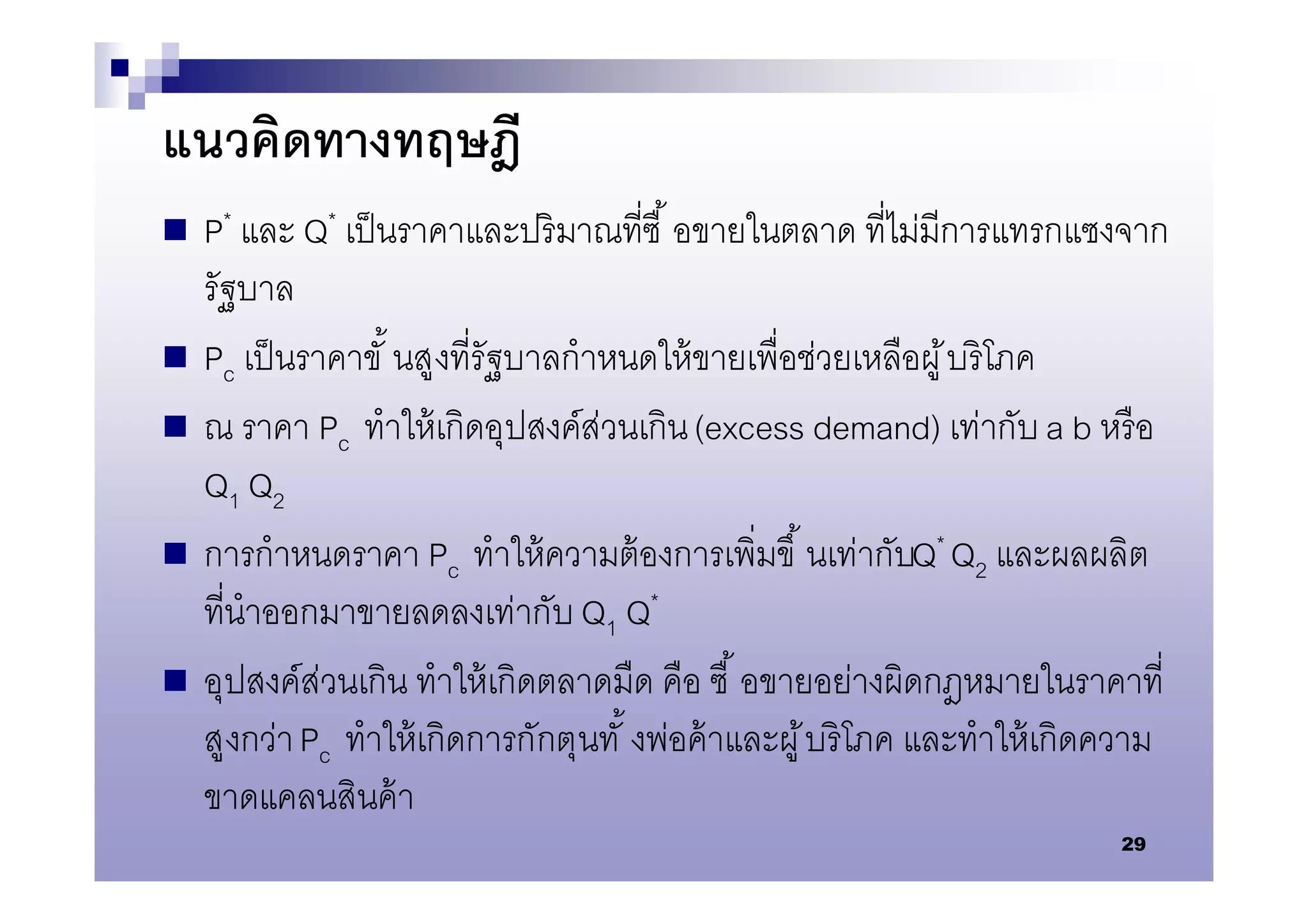 แนวคิดทางทฤษฎี
 P* และ Q* เป็ นราคาและปริ มาณทีซื      อขายในตลาด ทีไม่มีการแทรกแซงจาก
    รัฐบาล
   Pc เป็ นราคาขั นสูงทีรัฐบาลกําหนดให้ ขายเพือช่วยเหลือผู ้ บริโภค
   ณ ราคา Pc ทําให้ เกิดอุปสงค์ส่วนเกิน (excess demand) เท่ากับ a b หรื อ
    Q1 Q2
   การกําหนดราคา Pc ทําให้ ความต้ องการเพิมขึ นเท่ากับQ* Q2 และผลผลิต
    ทีนําออกมาขายลดลงเท่ากับ Q1 Q*
   อุปสงค์ส่วนเกิน ทําให้ เกิดตลาดมืด คือ ซื อขายอย่างผิดกฎหมายในราคาที
    สูงกว่า Pc ทําให้ เกิดการกักตุนทั งพ่อค้ าและผู ้ บริ โภค และทําให้ เกิดความ
    ขาดแคลนสินค้ า
                                                                            29
 