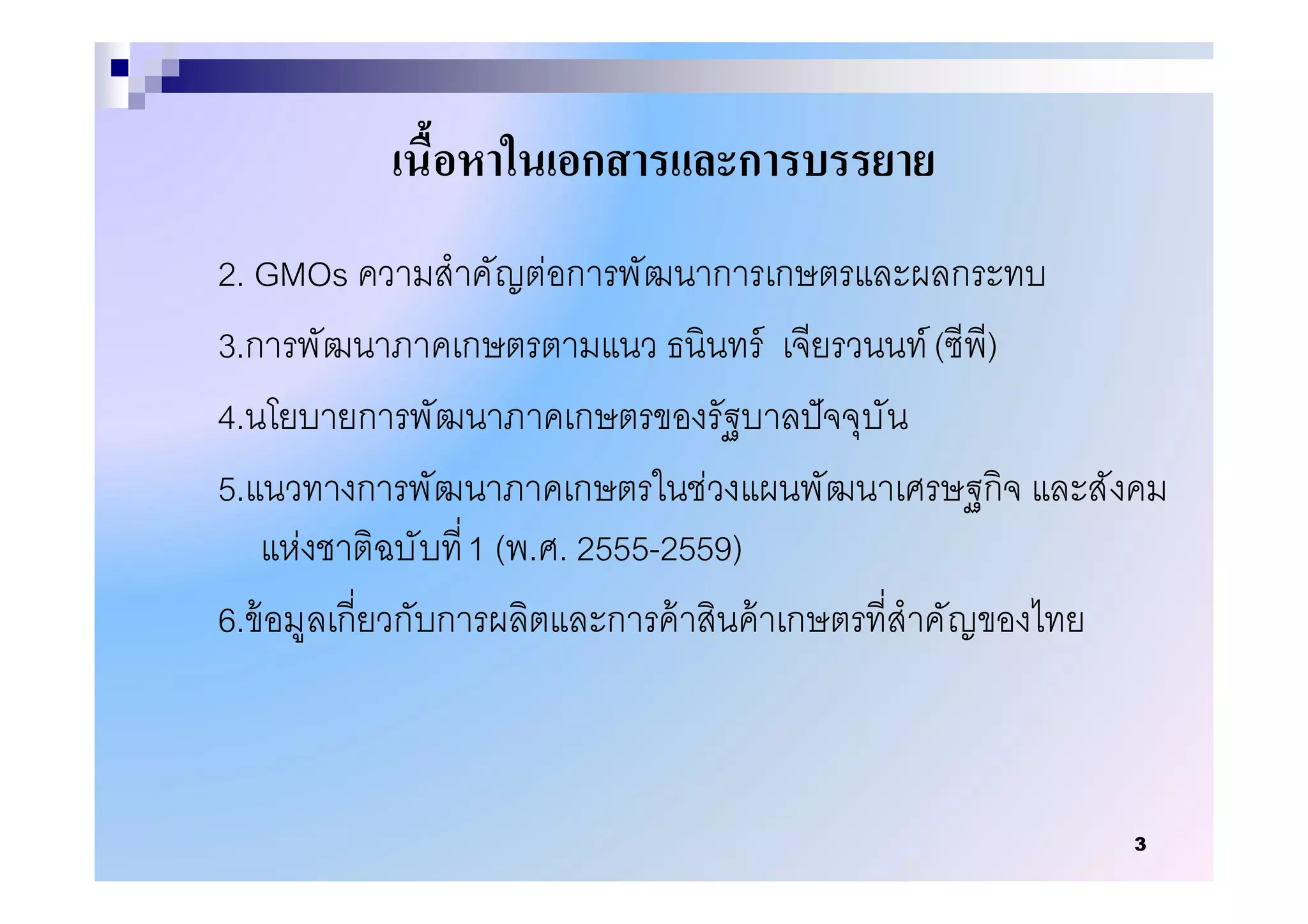เนือหาในเอกสารและการบรรยาย
2. GMOs ความสําคัญต่อการพัฒนาการเกษตรและผลกระทบ
3.การพัฒนาภาคเกษตรตามแนว ธนินทร์ เจียรวนนท์ (ซีพี)
4.นโยบายการพัฒนาภาคเกษตรของรัฐบาลปั จจุบัน
5.แนวทางการพัฒนาภาคเกษตรในช่วงแผนพัฒนาเศรษฐกิจ และสังคม
   แห่งชาติฉบั บที 1 (พ.ศ. 2555-2559)
6.ข้ อมูลเกียวกับการผลิตและการค้ าสินค้ าเกษตรทีสําคัญของไทย



                                                         3
 
