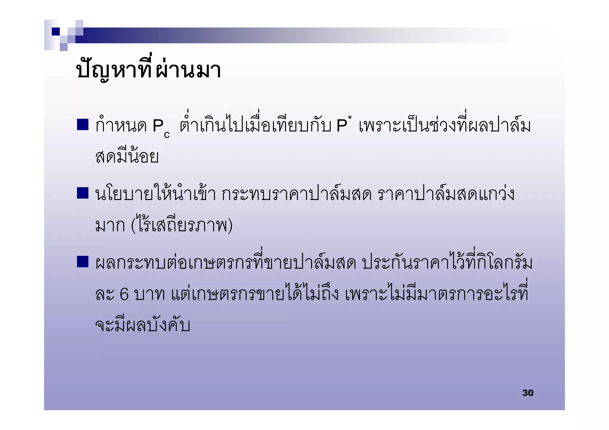 ปั ญหาที ผ่ านมา
 กําหนด Pc   ตําเกินไปเมือเทียบกับ P* เพราะเป็ นช่วงทีผลปาล์ม
  สดมีน้อย
 นโยบายให้ นําเข้ า กระทบราคาปาล์มสด ราคาปาล์มสดแกว่ง
  มาก (ไร้ เสถียรภาพ)
 ผลกระทบต่อเกษตรกรทีขายปาล์มสด ประกันราคาไว้ ทีกิโลกรัม
  ละ 6 บาท แต่เกษตรกรขายได้ ไม่ถึง เพราะไม่มีมาตรการอะไรที
  จะมีผลบังคับ

                                                            30
 