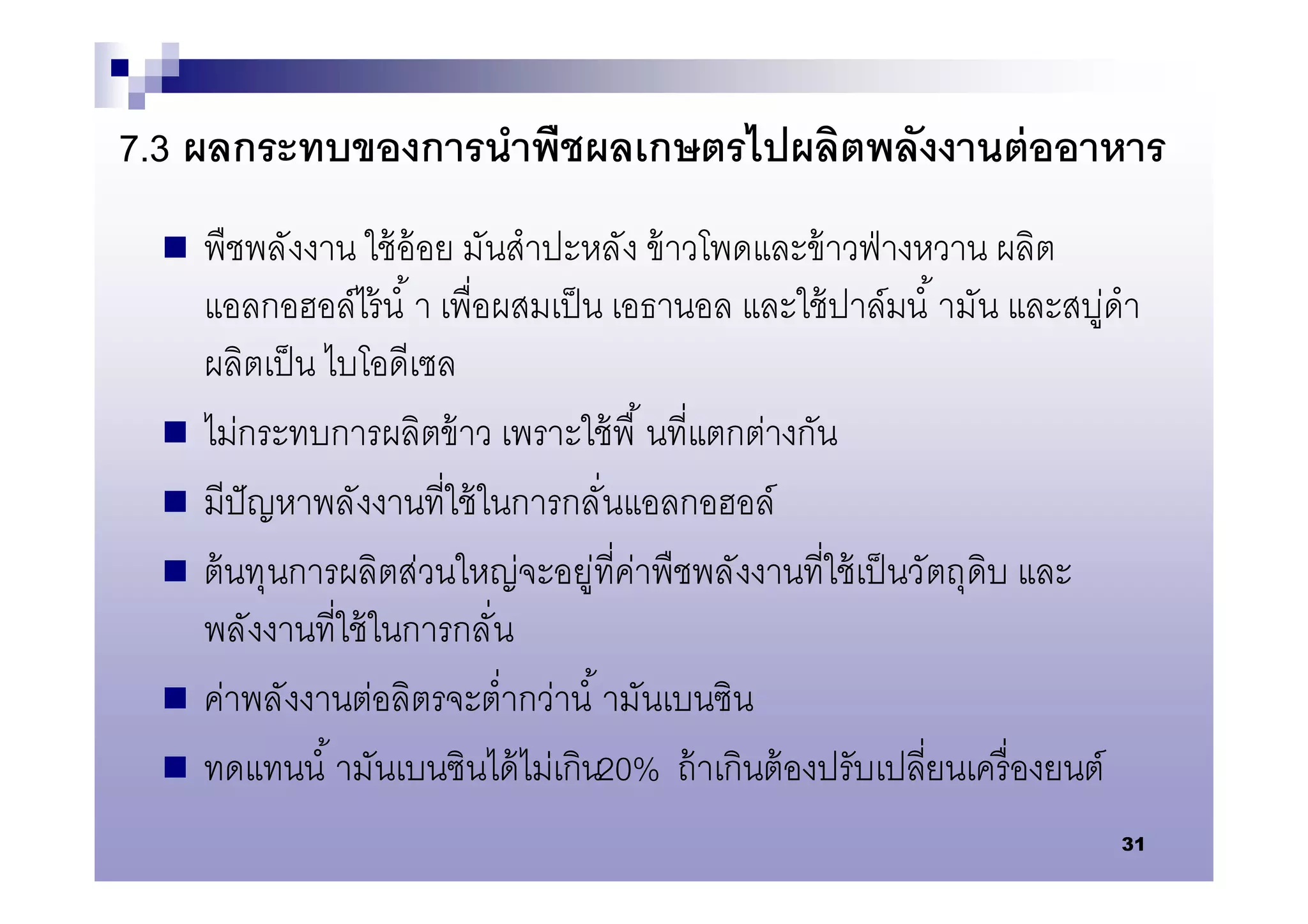 7.3 ผลกระทบของการนําพืชผลเกษตรไปผลิตพลังงานต่ ออาหาร
     พืชพลังงาน ใช้ อ้อย มันสําปะหลัง ข้ าวโพดและข้ าวฟ่ างหวาน ผลิต
      แอลกอฮอล์ไร้ นํ า เพือผสมเป็ น เอธานอล และใช้ ปาล์มนํ ามัน และสบู่ดํา
      ผลิตเป็ น ไบโอดีเซล
     ไม่กระทบการผลิตข้ าว เพราะใช้ พื นทีแตกต่างกัน
     มีปัญหาพลังงานทีใช้ ในการกลันแอลกอฮอล์
     ต้ นทุนการผลิตส่วนใหญ่จะอยู่ทีค่าพืชพลังงานทีใช้ เป็ นวัตถุดิบ และ
      พลังงานทีใช้ ในการกลัน
     ค่าพลังงานต่อลิตรจะตํากว่านํ ามันเบนซิน
     ทดแทนนํ ามันเบนซินได้ ไม่เกิน20% ถ้ าเกินต้ องปรับเปลียนเครื องยนต์
                                                                         31
 
