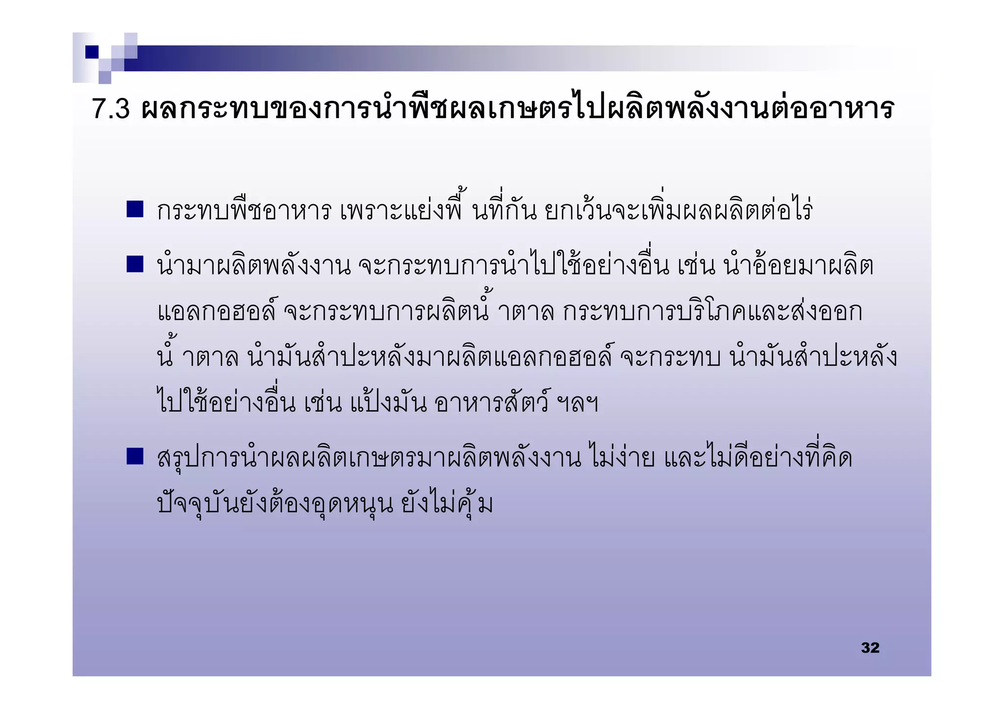 7.3 ผลกระทบของการนําพืชผลเกษตรไปผลิตพลังงานต่ ออาหาร

   กระทบพืชอาหาร เพราะแย่งพื นทีกัน ยกเว้ นจะเพิมผลผลิตต่อไร่
   นํามาผลิตพลังงาน จะกระทบการนําไปใช้ อย่างอืน เช่น นําอ้ อยมาผลิต
    แอลกอฮอล์ จะกระทบการผลิตนํ าตาล กระทบการบริโภคและส่งออก
    นํ าตาล นํามันสําปะหลังมาผลิตแอลกอฮอล์ จะกระทบ นํามันสําปะหลัง
    ไปใช้ อย่างอืน เช่น แปงมัน อาหารสัตว์ ฯลฯ
                           ้
   สรุปการนําผลผลิตเกษตรมาผลิตพลังงาน ไม่ง่าย และไม่ดีอย่างทีคิด
    ปั จจุบั นยังต้ องอุดหนุน ยังไม่คุ ้ ม


                                                                32
 