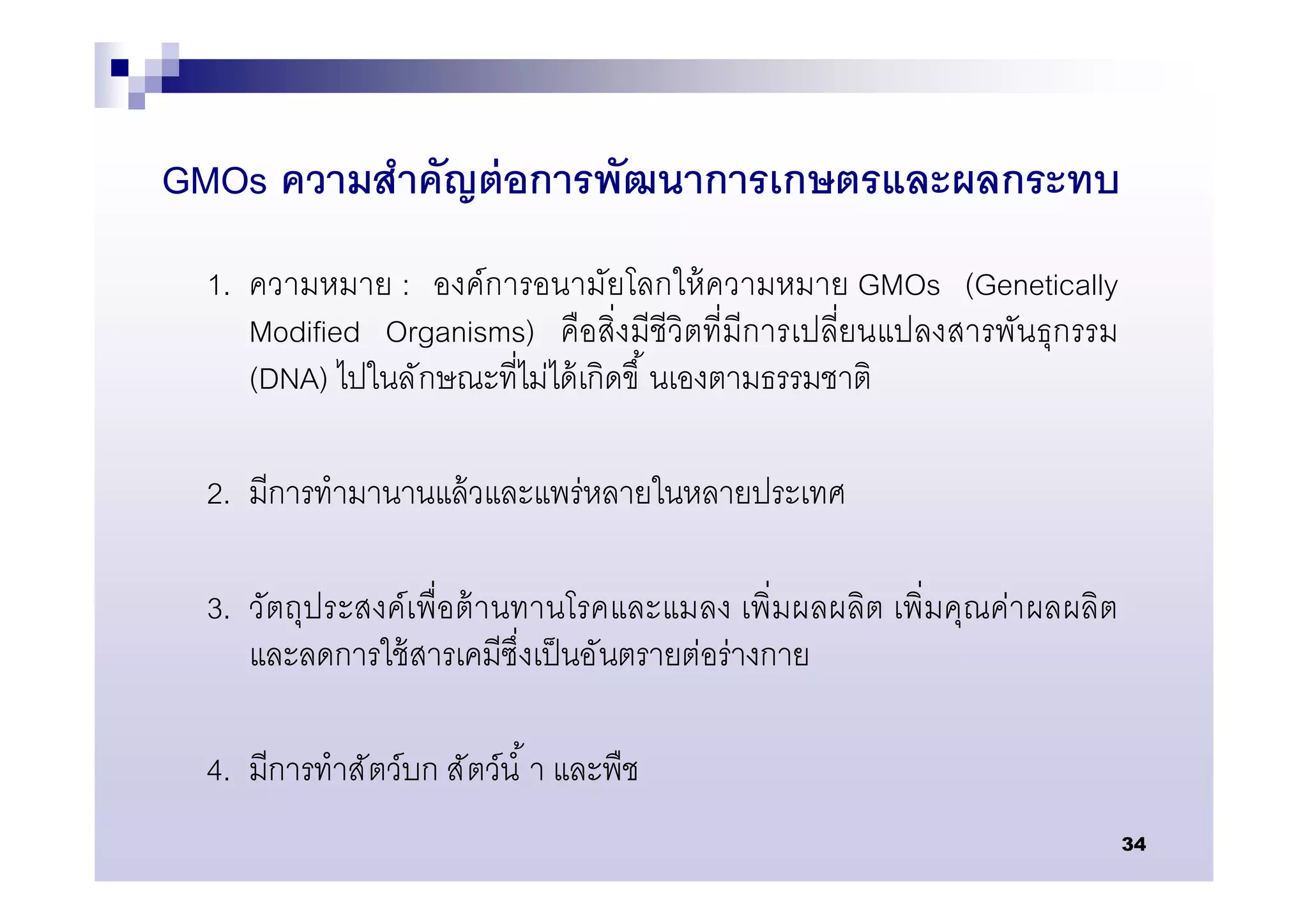 GMOs ความสําคัญต่ อการพัฒนาการเกษตรและผลกระทบ
  1. ความหมาย : องค์การอนามัยโลกให้ ความหมาย GMOs (Genetically
     Modified Organisms) คือสิงมีชีวิตทีมีการเปลียนแปลงสารพันธุกรรม
     (DNA) ไปในลั กษณะทีไม่ได้ เกิดขึ นเองตามธรรมชาติ

  2. มีการทํามานานแล้ วและแพร่หลายในหลายประเทศ

  3. วัตถุประสงค์เพือต้ านทานโรคและแมลง เพิมผลผลิต เพิมคุณค่าผลผลิต
     และลดการใช้ สารเคมีซึงเป็ นอันตรายต่อร่างกาย

  4. มีการทําสั ตว์บก สั ตว์นํ า และพืช
                                                                      34
 