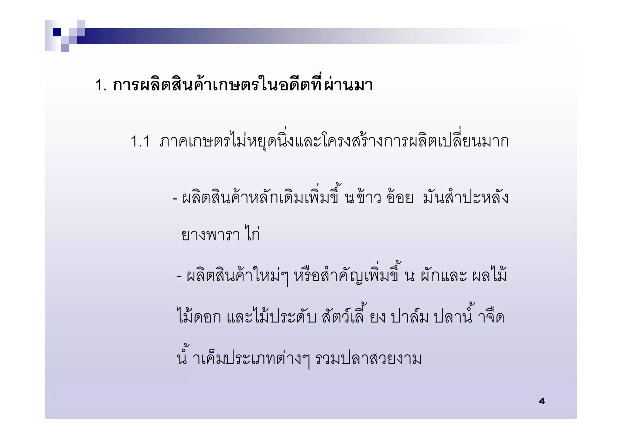 1. การผลิตสินค้ าเกษตรในอดีตที ผ่ านมา

    1.1 ภาคเกษตรไม่หยุดนิงและโครงสร้ างการผลิตเปลียนมาก

          - ผลิตสินค้ าหลักเดิมเพิมขึ น ข้ าว อ้ อย มันสําปะหลัง
                                      :
           ยางพารา ไก่
           - ผลิตสินค้ าใหม่ๆ หรื อสําคั ญเพิมขึ น: ผักและ ผลไม้
           ไม้ ดอก และไม้ ประดับ สัตว์เลี ยง ปาล์ม ปลานํ าจืด
           นํ าเค็มประเภทต่างๆ รวมปลาสวยงาม
                                                                   4
 