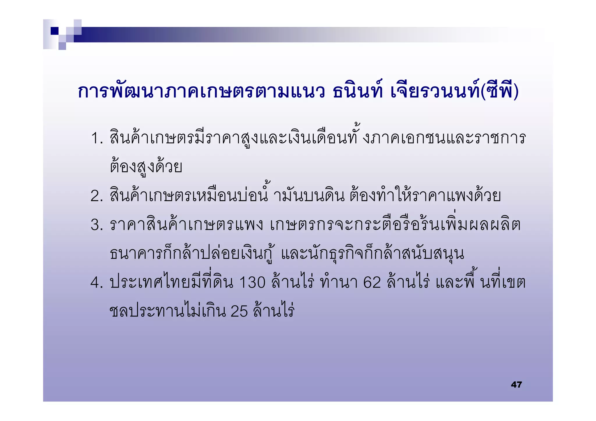 การพัฒนาภาคเกษตรตามแนว ธนินท์ เจียรวนนท์ (ซีพ)
                                             ี
 1. สินค้ าเกษตรมีราคาสูงและเงินเดือนทั งภาคเอกชนและราชการ
    ต้ องสูงด้ วย
 2. สินค้ าเกษตรเหมือนบ่อนํ ามันบนดิน ต้ องทําให้ ราคาแพงด้ วย
 3. ราคาสิ นค้ าเกษตรแพง เกษตรกรจะกระตือรื อ ร้ นเพิ มผลผลิ ต
    ธนาคารก็กล้ าปล่อยเงินกู ้ และนักธุรกิจก็กล้ าสนับสนุน
 4. ประเทศไทยมีทีดิน 130 ล้ านไร่ ทํานา 62 ล้ านไร่ และพื นทีเขต
    ชลประทานไม่เกิน 25 ล้ านไร่

                                                             47
 