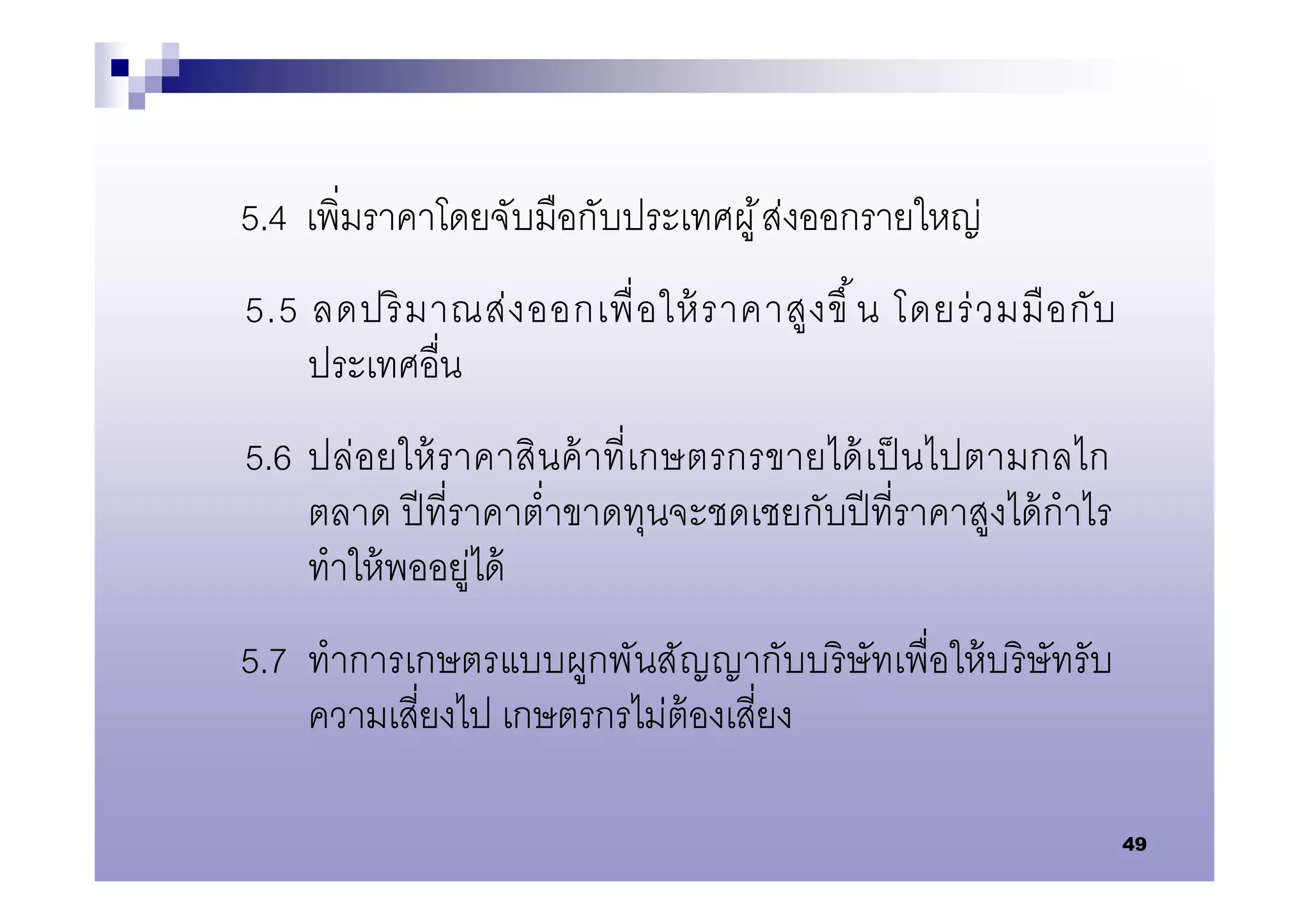 5.4 เพิมราคาโดยจับมือกับประเทศผู ้ ส่งออกรายใหญ่
5.5 ลดปริ ม าณส่ ง ออกเพื อให้ ราคาสู ง ขึ น โดยร่ ว มมื อ กั บ
    ประเทศอืน
5.6 ปล่อยให้ ราคาสินค้ าทีเกษตรกรขายได้ เป็ นไปตามกลไก
    ตลาด ปี ทีราคาตําขาดทุนจะชดเชยกับปี ทีราคาสูงได้ กําไร
    ทําให้ พออยู่ได้
5.7 ทําการเกษตรแบบผูกพันสัญญากับบริ ษัทเพือให้ บริ ษัทรับ
    ความเสียงไป เกษตรกรไม่ต้องเสียง

                                                                  49
 