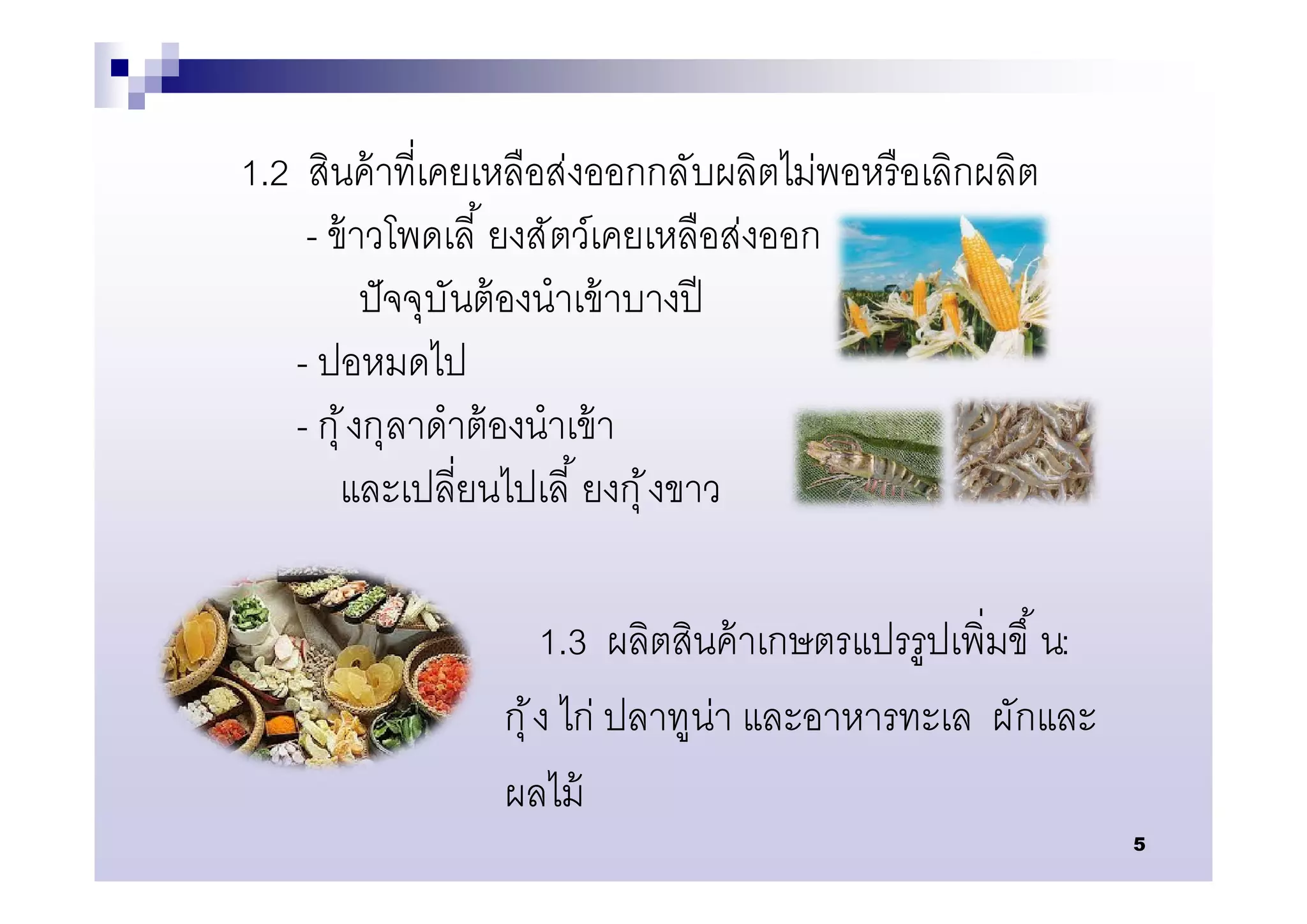 1.2 สินค้ าทีเคยเหลือส่งออกกลับผลิตไม่พอหรื อเลิกผลิต
    - ข้ าวโพดเลี ยงสัตว์เคยเหลือส่งออก
           ปั จจุบันต้ องนําเข้ าบางปี
   - ปอหมดไป
   - กุ ้ งกุลาดําต้ องนําเข้ า
       และเปลียนไปเลี ยงกุ ้ งขาว

                      1.3 ผลิตสินค้ าเกษตรแปรรูปเพิมขึ น:
                 กุ ้ ง ไก่ ปลาทูน่า และอาหารทะเล ผักและ
                 ผลไม้
                                                            5
 