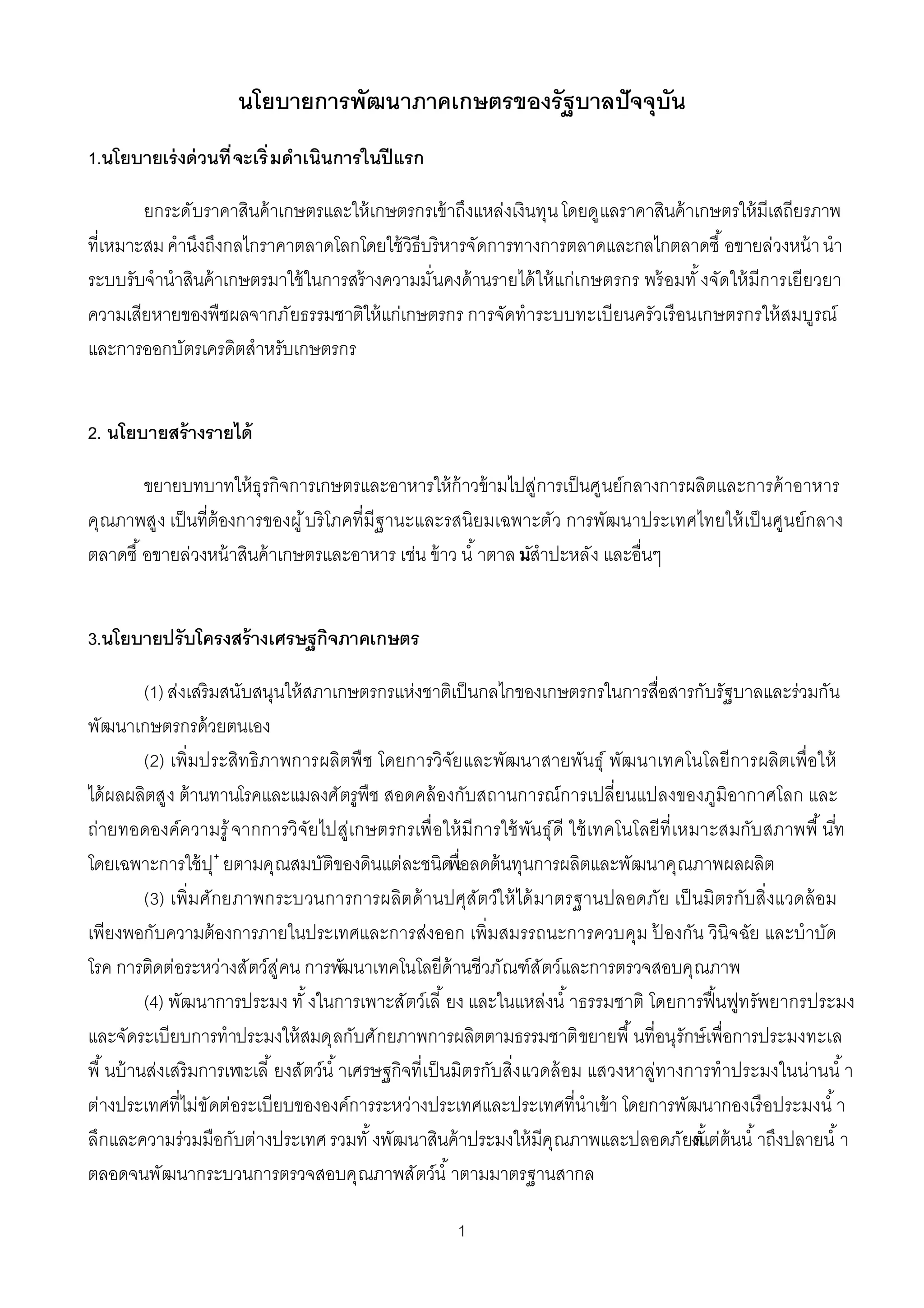 นโยบายการพัฒนาภาคเกษตรของรัฐบาลปั จจุบัน
1.นโยบายเร่ งด่ วนที จะเริ มดําเนินการในปี แรก

       ยกระดับราคาสินค้ าเกษตรและให้ เกษตรกรเข้ าถึงแหล่งเงินทุน โดยดูแลราคาสินค้ าเกษตรให้ มีเสถียรภาพ
ทีเหมาะสม คํานึงถึงกลไกราคาตลาดโลกโดยใช้ วิธีบริหารจัดการทางการตลาดและกลไกตลาดซื อขายล่วงหน้ า นํา
ระบบรับจํานําสินค้ าเกษตรมาใช้ ในการสร้ างความมันคงด้ านรายได้ ให้ แก่เกษตรกร พร้ อมทั งจัดให้ มีการเยียวยา
ความเสียหายของพืชผลจากภัยธรรมชาติให้ แก่เกษตรกร การจัดทําระบบทะเบียนครัวเรื อนเกษตรกรให้ สมบูรณ์
และการออกบัตรเครดิตสําหรับเกษตรกร


2. นโยบายสร้ างรายได้

       ขยายบทบาทให้ ธุรกิจการเกษตรและอาหารให้ ก้าวข้ ามไปสู่การเป็ นศูนย์กลางการผลิตและการค้ าอาหาร
คุณภาพสูง เป็ นทีต้ องการของผู ้ บริ โภคทีมีฐานะและรสนิยมเฉพาะตัว การพัฒนาประเทศไทยให้ เป็ นศูนย์กลาง
ตลาดซื อขายล่วงหน้ าสินค้ าเกษตรและอาหาร เช่น ข้ าว นํ าตาล นสําปะหลัง และอืนๆ
                                                            มั


3.นโยบายปรับโครงสร้ างเศรษฐกิจภาคเกษตร

         (1) ส่งเสริมสนับสนุนให้ สภาเกษตรกรแห่งชาติเป็ นกลไกของเกษตรกรในการสือสารกับรัฐบาลและร่วมกัน
พัฒนาเกษตรกรด้ วยตนเอง
         (2) เพิมประสิท ธิภาพการผลิตพื ช โดยการวิจัย และพัฒนาสายพันธุ์ พัฒนาเทคโนโลยีการผลิตเพือให้
ได้ ผลผลิตสูง ต้ านทานโรคและแมลงศัตรูพืช สอดคล้ องกับสถานการณ์การเปลียนแปลงของภูมิอากาศโลก และ
ถ่ายทอดองค์ความรู ้ จากการวิจัย ไปสู่เกษตรกรเพื อให้ มีการใช้ พัน ธุ์ดี ใช้ เทคโนโลยีที เหมาะสมกับ สภาพพื นท
                                                                                                           ี
โดยเฉพาะการใช้ ปุ ๋ ยตามคุณสมบัติของดินแต่ละชนิดพืเอลดต้ นทุนการผลิตและพัฒนาคุณภาพผลผลิต
         (3) เพิมศักยภาพกระบวนการการผลิตด้ านปศุสัตว์ใ ห้ ได้ มาตรฐานปลอดภัย เป็ นมิตรกับสิงแวดล้ อม
เพียงพอกับความต้ องการภายในประเทศและการส่งออก เพิมสมรรถนะการควบคุม ปองกัน วินิจฉัย และบําบัด
                                                                                    ้
โรค การติดต่อระหว่างสัตว์สู่คน การพัฒนาเทคโนโลยีด้านชีวภัณฑ์สัตว์และการตรวจสอบคุณภาพ
         (4) พัฒนาการประมง ทั งในการเพาะสัตว์เลี ยง และในแหล่งนํ าธรรมชาติ โดยการฟื นฟูทรัพยากรประมง
และจัดระเบียบการทําประมงให้ สมดุลกับศักยภาพการผลิตตามธรรมชาติ ขยายพื นทีอนุรักษ์ เพือการประมงทะเล
พื นบ้ านส่งเสริมการเพ ยงสัตว์นํ าเศรษฐกิจทีเป็ นมิตรกับสิงแวดล้ อม แสวงหาลู่ทางการทําประมงในน่านนํ า
                       าะเลี
ต่างประเทศทีไม่ขัดต่อระเบียบขององค์การระหว่างประเทศและประเทศทีนําเข้ า โดยการพัฒนากองเรื อประมงนํ า
ลึกและความร่วมมือกับต่างประเทศ รวมทั งพัฒนาสินค้ าประมงให้ มีคุณภาพและปลอดภัยงแต่ต้นนํ าถึงปลายนํ า
                                                                                          ตั
ตลอดจนพัฒนากระบวนการตรวจสอบคุณภาพสัตว์นํ าตามมาตรฐานสากล

                                                    1
 