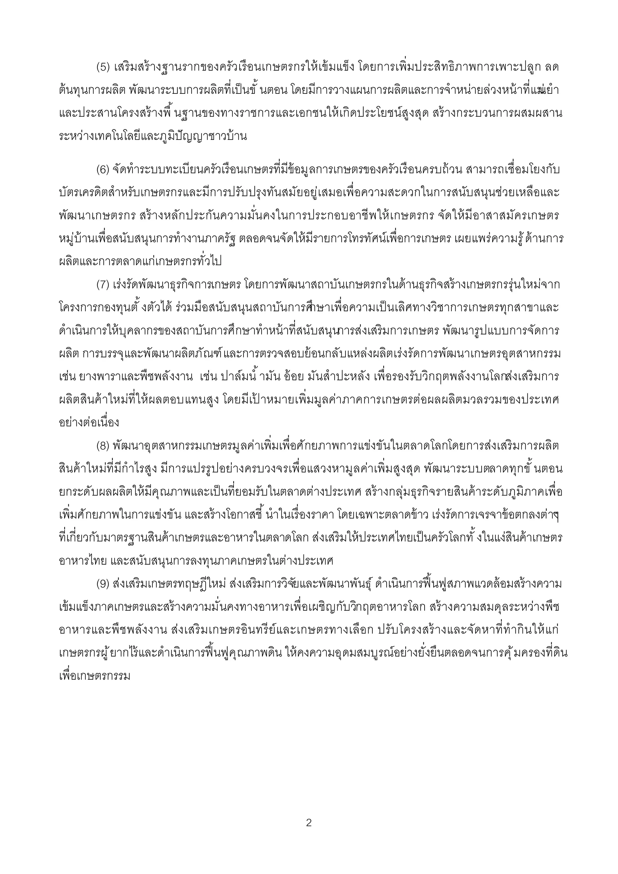 (5) เสริ มสร้ างฐานรากของครัวเรื อนเกษตรกรให้ เข้ มแข็ง โดยการเพิมประสิทธิภาพการเพาะปลูก ลด
ต้ นทุนการผลิต พัฒนาระบบการผลิตทีเป็ นขั นตอน โดยมีการวางแผนการผลิตและการจําหน่ายล่วงหน้ าทีแม่ า
                                                                                                นยํ
และประสานโครงสร้ างพื นฐานของทางราชการและเอกชนให้ เกิดประโยชน์สูงสุด สร้ างกระบวนการผสมผสาน
ระหว่างเทคโนโลยีและภูมิปัญญาชาวบ้ าน

         (6) จัดทําระบบทะเบียนครัวเรือนเกษตรทีมีข้อมูลการเกษตรของครัวเรื อนครบถ้ วน สามารถเชือมโยงกับ
บัตรเครดิตสําหรับเกษตรกรและมีการปรับปรุงทันสมัยอยู่เสมอเพือความสะดวกในการสนับสนุนช่วยเหลือและ
พัฒนาเกษตรกร สร้ างหลัก ประกันความมันคงในการประกอบอาชี พให้ เ กษตรกร จัดให้ มีอาสาสมัครเกษตร
หมู่บ้านเพือสนับสนุนการทํางานภาครัฐ ตลอดจนจัดให้ มีรายการโทรทัศน์เพือการเกษตร เผยแพร่ความรู ้ ด้านการ
ผลิตและการตลาดแก่เกษตรกรทัวไป
         (7) เร่งรัดพัฒนาธุรกิจการเกษตร โดยการพัฒนาสถาบันเกษตรกรในด้ านธุรกิจสร้ างเกษตรกรรุ่นใหม่จาก
โครงการกองทุนตั งตัวได้ ร่วมมือสนับสนุนสถาบันการศึ    กษาเพือความเป็ นเลิศทางวิชาการเกษตรทุกสาขาและ
ดําเนินการให้ บุคลากรของสถาบันการศึกษาทําหน้ าทีสนับสนุนการส่งเสริมการเกษตร พัฒนารูปแบบการจัดการ
ผลิต การบรรจุและพัฒนาผลิตภัณฑ์ และการตรวจสอบย้ อนกลับแหล่งผลิตเร่งรัดการพัฒนาเกษตรอุตสาหกรรม
เช่น ยางพาราและพืชพลังงาน เช่น ปาล์มนํ ามัน อ้ อย มันสําปะหลัง เพือรองรับวิกฤตพลังงานโลกส่งเสริ มการ
ผลิตสินค้ าใหม่ทีให้ ผลตอบแทนสูง โดยมีเป าหมายเพิมมูลค่าภาคการเกษตรต่อผลผลิตมวลรวมของประเทศ
                                            ้
อย่างต่อเนือง
         (8) พัฒนาอุตสาหกรรมเกษตรมูลค่าเพิมเพือศักยภาพการแข่งขันในตลาดโลกโดยการส่งเสริ มการผลิต
สินค้ าใหม่ทีมีกําไรสูง มีก ารแปรรู ปอย่างครบวงจรเพือแสวงหามูลค่าเพิมสูงสุด พัฒนาระบบตลาดทุกขั นตอน
ยกระดับผลผลิตให้ มีคุณภาพและเป็ นทียอมรับในตลาดต่างประเทศ สร้ างกลุ่มธุรกิจรายสินค้ าระดับภูมิภาคเพือ
เพิมศักยภาพในการแข่งขัน และสร้ างโอกาสชี นําในเรืองราคา โดยเฉพาะตลาดข้ าว เร่งรัดการเจรจาข้ อตกลงต่าๆ  ง
ทีเกียวกับมาตรฐานสินค้ าเกษตรและอาหารในตลาดโลก ส่งเสริมให้ ประเทศไทยเป็ นครัวโลกทั งในแง่สินค้ าเกษตร
อาหารไทย และสนับสนุนการลงทุนภาคเกษตรในต่างประเทศ
         (9) ส่งเสริมเกษตรทฤษฎีใหม่ ส่งเสริมการวิจยและพัฒนาพันธุ์ ดําเนินการฟื นฟูสภาพแวดล้ อมสร้ างความ
                                                  ั
เข้ มแข็งภาคเกษตรและสร้ างความมันคงทางอาหารเพือเผชิญกับวิกฤตอาหารโลก สร้ างความสมดุลระหว่างพืช
อาหารและพื ช พลังงาน ส่งเสริ มเกษตรอิน ทรี ย์ และเกษตรทางเลือก ปรับ โครงสร้ างและจัดหาที ทํ ากิ น ให้ แก่
เกษตรกรผู ้ ยากไร้ และดําเนินการฟื นฟูคุณภาพดิน ให้ คงความอุดมสมบูรณ์อย่างยังยืนตลอดจนการคุ ้ มครองทีดิน
เพือเกษตรกรรม




                                                   2
 