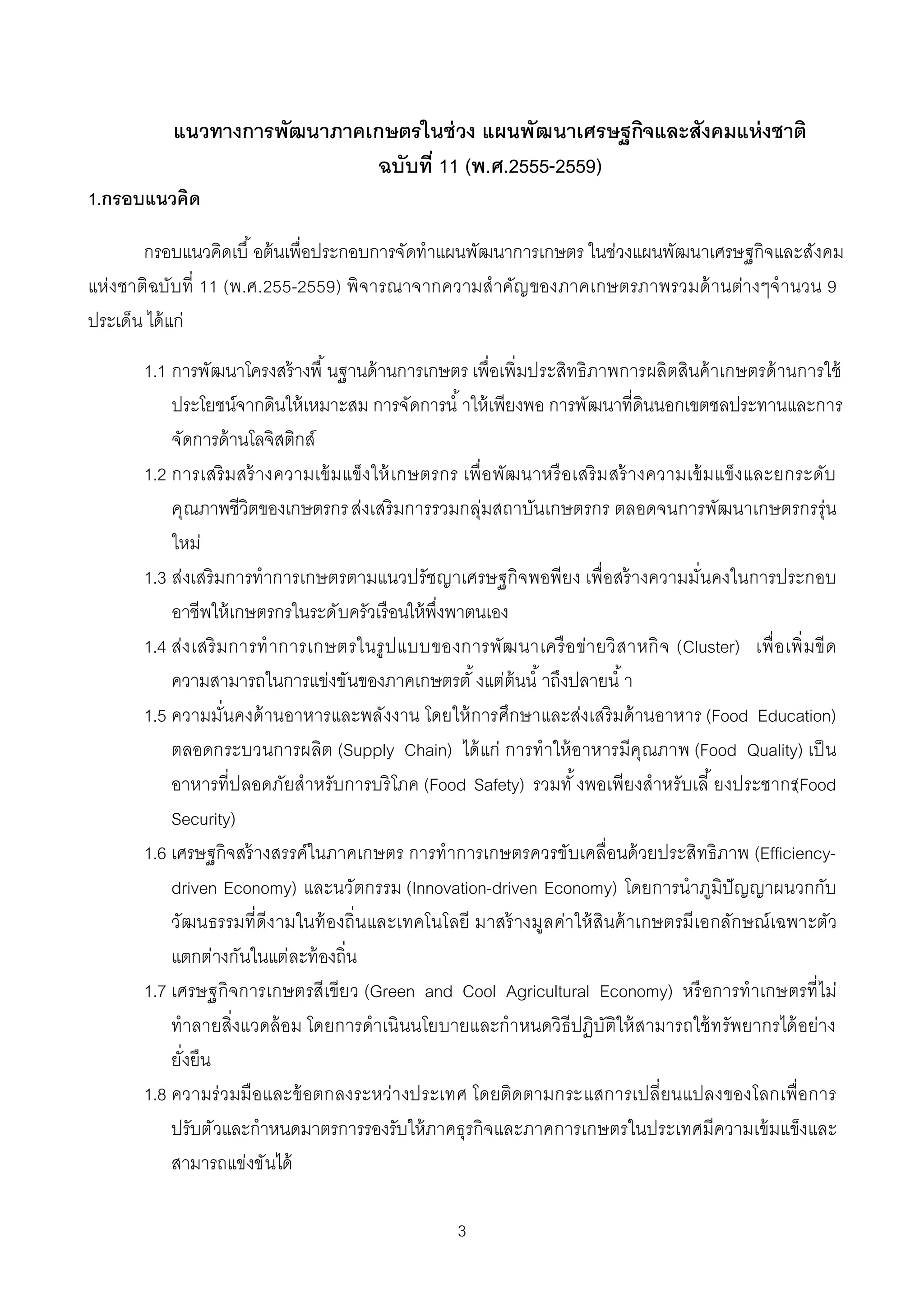 แนวทางการพัฒนาภาคเกษตรในช่ วง แผนพัฒนาเศรษฐกิจและสังคมแห่ งชาติ
                            ฉบับที 11 (พ.ศ.2555-2559)
1.กรอบแนวคิด

       กรอบแนวคิดเบื อต้ นเพือประกอบการจัดทําแผนพัฒนาการเกษตร ในช่วงแผนพัฒนาเศรษฐกิจและสังคม
แห่งชาติฉบับ ที 11 (พ.ศ.255-2559) พิ จารณาจากความสําคัญ ของภาคเกษตรภาพรวมด้ านต่างๆจํ านวน 9
ประเด็น ได้ แก่

      1.1 การพัฒนาโครงสร้ างพื นฐานด้ านการเกษตร เพือเพิมประสิทธิภาพการผลิตสินค้ าเกษตรด้ านการใช้
          ประโยชน์จากดินให้ เหมาะสม การจัดการนํ าให้ เพียงพอ การพัฒนาทีดินนอกเขตชลประทานและการ
          จัดการด้ านโลจิสติกส์
      1.2 การเสริ มสร้ างความเข้ มแข็งให้ เกษตรกร เพื อพัฒนาหรื อเสริ ม สร้ างความเข้ มแข็งและยกระดับ
          คุณภาพชีวิตของเกษตรกร ส่งเสริ มการรวมกลุ่มสถาบันเกษตรกร ตลอดจนการพัฒนาเกษตรกรรุ่น
          ใหม่
      1.3 ส่งเสริ มการทําการเกษตรตามแนวปรัชญาเศรษฐกิจพอพียง เพือสร้ างความมันคงในการประกอบ
          อาชีพให้ เกษตรกรในระดับครัวเรือนให้ พึงพาตนเอง
      1.4 ส่ง เสริ ม การทํ าการเกษตรในรู ป แบบของการพัฒ นาเครื อ ข่า ยวิ สาหกิ จ (Cluster) เพื อเพิ มขี ด
          ความสามารถในการแข่งขันของภาคเกษตรตั งแต่ต้นนํ าถึงปลายนํ า
      1.5 ความมันคงด้ านอาหารและพลังงาน โดยให้ การศึกษาและส่งเสริ มด้ านอาหาร (Food Education)
          ตลอดกระบวนการผลิต (Supply Chain) ได้ แก่ การทําให้ อาหารมีคุณภาพ (Food Quality) เป็ น
          อาหารทีปลอดภัยสําหรับการบริ โภค (Food Safety) รวมทั งพอเพียงสําหรับเลี ยงประชากร(Food
          Security)
      1.6 เศรษฐกิจสร้ างสรรค์ในภาคเกษตร การทําการเกษตรควรขับเคลือนด้ วยประสิทธิภาพ (Efficiency-
          driven Economy) และนวัตกรรม (Innovation-driven Economy) โดยการนําภูมิปัญญาผนวกกับ
          วัฒนธรรมทีดีงามในท้ องถินและเทคโนโลยี มาสร้ างมูลค่าให้ สินค้ าเกษตรมีเอกลักษณ์ เฉพาะตัว
          แตกต่างกันในแต่ละท้ องถิน
      1.7 เศรษฐกิจการเกษตรสีเขีย ว (Green and Cool Agricultural Economy) หรื อการทําเกษตรที ไม่
          ทําลายสิงแวดล้ อม โดยการดําเนิ นนโยบายและกําหนดวิธีปฏิบัติให้ สามารถใช้ ท รัพยากรได้ อย่าง
          ยังยืน
      1.8 ความร่ วมมือและข้ อตกลงระหว่างประเทศ โดยติดตามกระแสการเปลียนแปลงของโลกเพือการ
          ปรับตัวและกําหนดมาตรการรองรับให้ ภาคธุรกิจและภาคการเกษตรในประเทศมีความเข้ มแข็งและ
          สามารถแข่งขันได้

                                                  3
 