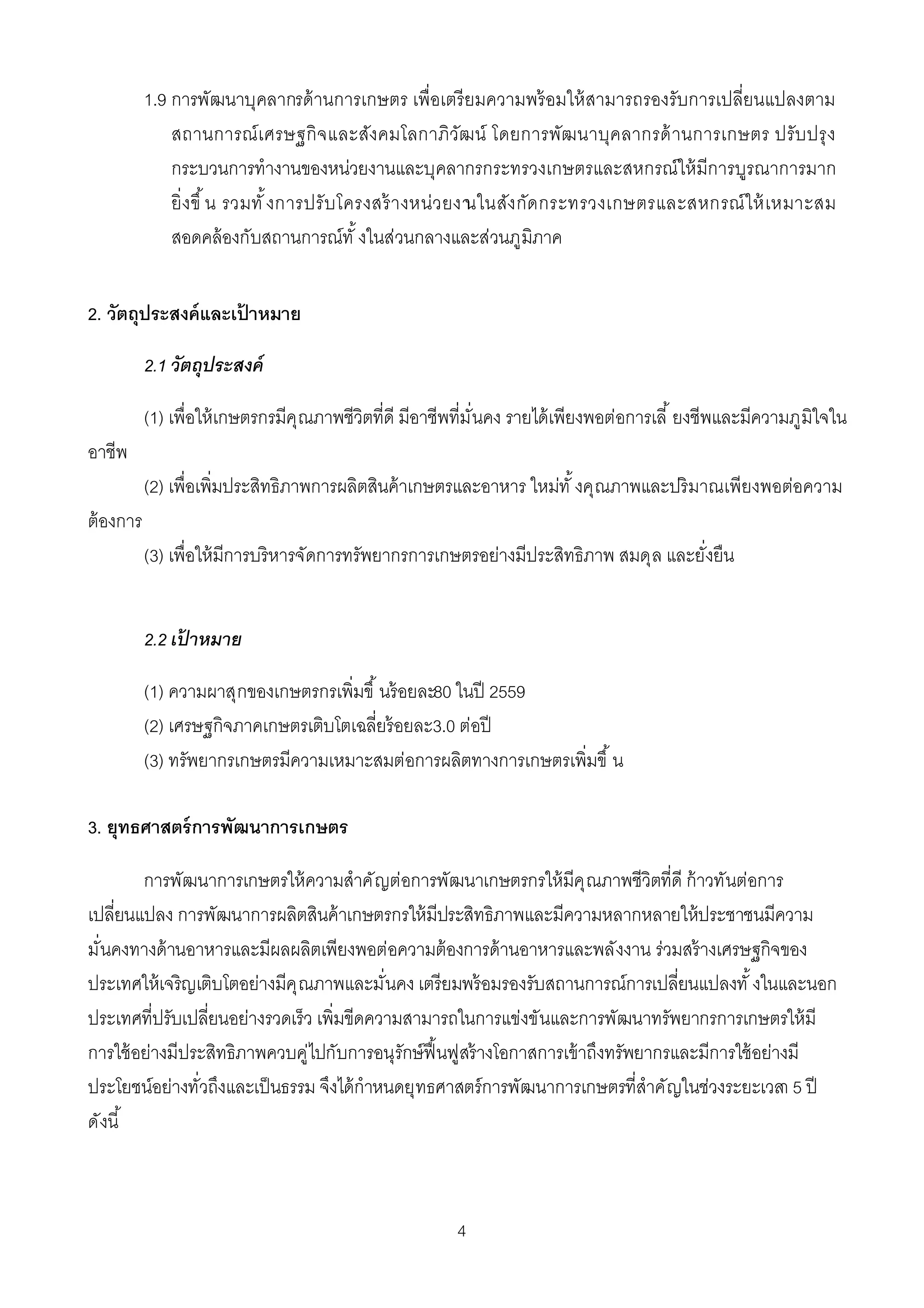 1.9 การพัฒนาบุคลากรด้ านการเกษตร เพือเตรี ยมความพร้ อมให้ สามารถรองรับการเปลียนแปลงตาม
               สถานการณ์ เ ศรษฐกิ จ และสังคมโลกาภิวัฒน์ โดยการพัฒนาบุคลากรด้ านการเกษตร ปรับ ปรุ ง
               กระบวนการทํางานของหน่วยงานและบุคลากรกระทรวงเกษตรและสหกรณ์ให้ มีการบูรณาการมาก
               ยิ งขึ น รวมทั งการปรั บ โครงสร้ างหน่ว ยงา ง กัด กระทรวงเกษตรและสหกรณ์ ใ ห้ เหมาะสม
                                                         นในสั
               สอดคล้ องกับสถานการณ์ทั งในส่วนกลางและส่วนภูมิภาค


2. วัตถุประสงค์ และเปาหมาย
                     ้

           2.1 วัตถุประสงค์

           (1) เพือให้ เกษตรกรมีคุณภาพชีวิตทีดี มีอาชีพทีมันคง รายได้ เพียงพอต่อการเลี ยงชีพและมีความภูมิใจใน
อาชีพ
           (2) เพือเพิมประสิทธิภาพการผลิตสินค้ าเกษตรและอาหาร ใหม่ทั งคุณภาพและปริ มาณเพียงพอต่อความ
ต้ องการ
           (3) เพือให้ มีการบริหารจัดการทรัพยากรการเกษตรอย่างมีประสิทธิภาพ สมดุล และยังยืน


           2.2 เปาหมาย
                ้

           (1) ความผาสุกของเกษตรกรเพิมขึ นร้ อยละ80 ในปี 2559
           (2) เศรษฐกิจภาคเกษตรเติบโตเฉลียร้ อยละ3.0 ต่อปี
           (3) ทรัพยากรเกษตรมีความเหมาะสมต่อการผลิตทางการเกษตรเพิมขึ น

3. ยุทธศาสตร์ การพัฒนาการเกษตร

        การพัฒนาการเกษตรให้ ความสําคั ญต่อการพัฒนาเกษตรกรให้ มีคุ ณภาพชีวิตทีดี ก้ าวทันต่อการ
เปลียนแปลง การพัฒนาการผลิตสินค้ าเกษตรกรให้ มีประสิทธิภาพและมีความหลากหลายให้ ประชาชนมีความ
มันคงทางด้ านอาหารและมีผลผลิตเพียงพอต่อความต้ องการด้ านอาหารและพลังงาน ร่วมสร้ างเศรษฐกิจของ
ประเทศให้ เจริญเติบโตอย่างมีคุ ณภาพและมันคง เตรียมพร้ อมรองรับสถานการณ์การเปลียนแปลงทั งในและนอก
ประเทศทีปรับเปลียนอย่างรวดเร็ว เพิมขีดความสามารถในการแข่งขันและการพัฒนาทรัพยากรการเกษตรให้ มี
การใช้ อย่างมีประสิทธิภาพควบคู่ไปกับการอนุรักษ์ ฟืนฟูสร้ างโอกาสการเข้ าถึงทรัพยากรและมีการใช้ อย่างมี
ประโยชน์อย่างทัวถึงและเป็ นธรรม จึงได้ กําหนดยุทธศาสตร์การพัฒนาการเกษตรทีสําคัญในช่วงระยะเวลา 5 ปี
ดังนี



                                                      4
 