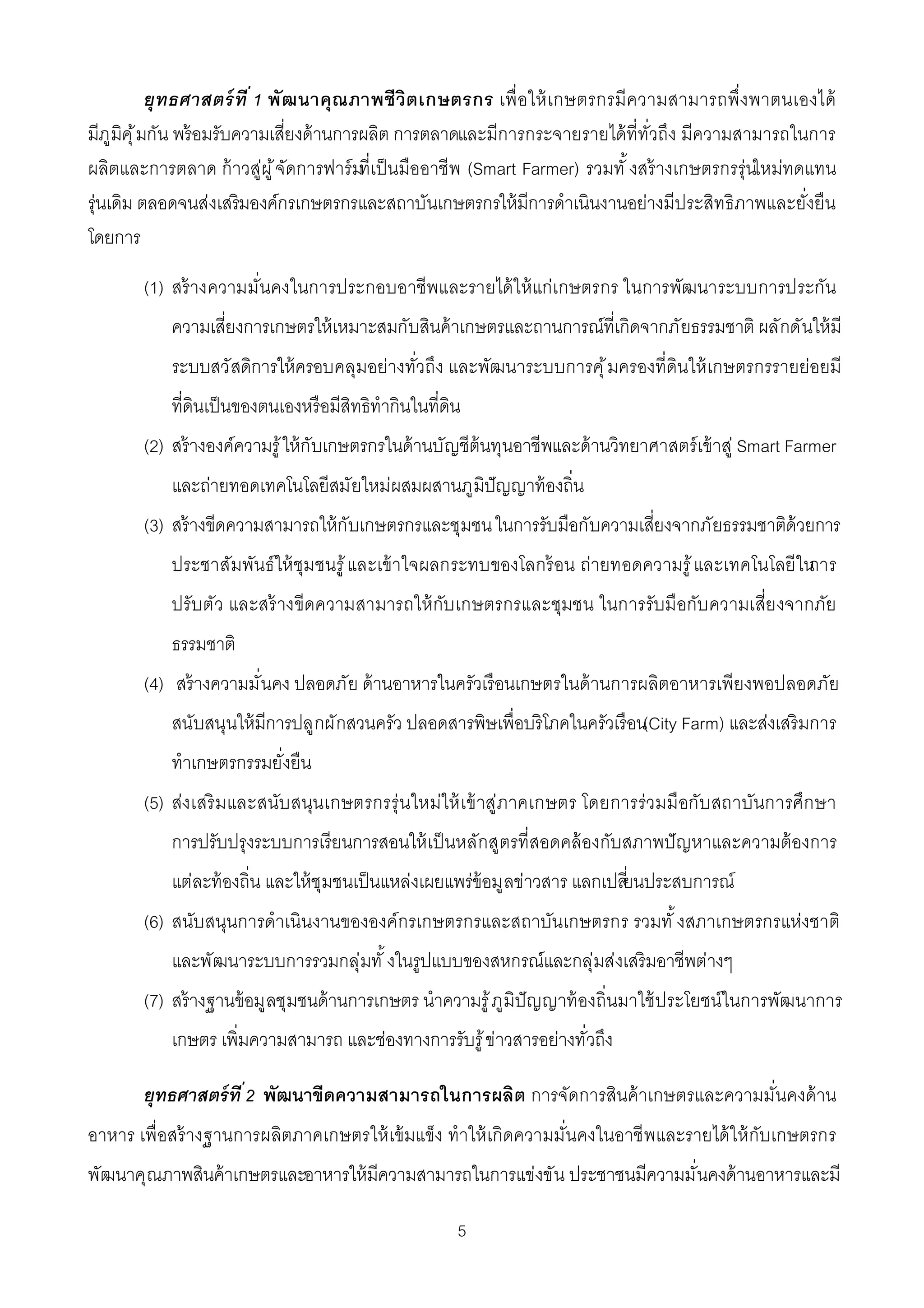 ยุทธศาสตร์ ที 1 พัฒนาคุณ ภาพชีวิต เกษตรกร เพื อให้ เ กษตรกรมีความสามารถพึงพาตนเองได้
มีภูมิคุ ้ มกัน พร้ อมรับความเสียงด้ านการผลิต การตลาดและมีการกระจายรายได้ ทีทัวถึง มีความสามารถในการ
ผลิตและการตลาด ก้ าวสู่ผู ้ จัดการฟาร์ มทีเป็ นมืออาชีพ (Smart Farmer) รวมทั งสร้ างเกษตรกรรุ่นใหม่ทดแทน
รุ่นเดิม ตลอดจนส่งเสริมองค์กรเกษตรกรและสถาบันเกษตรกรให้ มีการดําเนินงานอย่างมีประสิทธิภาพและยังยืน
โดยการ

       (1) สร้ างความมันคงในการประกอบอาชีพและรายได้ ใ ห้ แก่เ กษตรกร ในการพัฒนาระบบการประกัน
           ความเสียงการเกษตรให้ เหมาะสมกับสินค้ าเกษตรและถานการณ์ทีเกิดจากภัยธรรมชาติ ผลักดันให้ มี
           ระบบสวัสดิการให้ ครอบคลุมอย่างทัวถึง และพัฒนาระบบการคุ ้ มครองทีดินให้ เกษตรกรรายย่อยมี
           ทีดินเป็ นของตนเองหรือมีสิทธิทํากินในทีดิน
       (2) สร้ างองค์ความรู ้ ให้ กับเกษตรกรในด้ านบัญชีต้นทุนอาชีพและด้ านวิทยาศาสตร์ เข้ าสู่ Smart Farmer
           และถ่ายทอดเทคโนโลยีสมัยใหม่ผสมผสานภูมิปัญญาท้ องถิน
       (3) สร้ างขีดความสามารถให้ กับเกษตรกรและชุมชน ในการรับมือกับความเสียงจากภัยธรรมชาติด้วยการ
           ประชาสัมพันธ์ ให้ ชุมชนรู ้ และเข้ าใจผลกระทบของโลกร้ อน ถ่ายทอดความรู ้ และเทคโนโลยี ในการ
           ปรับ ตัว และสร้ างขีดความสามารถให้ กับ เกษตรกรและชุมชน ในการรับมือกับ ความเสียงจากภัย
           ธรรมชาติ
       (4) สร้ างความมันคง ปลอดภัย ด้ านอาหารในครัวเรือนเกษตรในด้ านการผลิตอาหารเพียงพอปลอดภัย
           สนับสนุนให้ มีการปลูกผักสวนครัว ปลอดสารพิษเพือบริโภคในครัวเรือน(City Farm) และส่งเสริ มการ
           ทําเกษตรกรรมยังยืน
       (5) ส่งเสริ มและสนับ สนุน เกษตรกรรุ่ น ใหม่ให้ เ ข้ าสู่ภาคเกษตร โดยการร่วมมือกับ สถาบันการศึก ษา
           การปรับปรุงระบบการเรียนการสอนให้ เป็ นหลักสูตรทีสอดคล้ องกับสภาพปั ญหาและความต้ องการ
           แต่ละท้ องถิน และให้ ชุมชนเป็ นแหล่งเผยแพร่ข้อมูลข่าวสาร แลกเปลียนประสบการณ์
       (6) สนับสนุนการดําเนินงานขององค์กรเกษตรกรและสถาบันเกษตรกร รวมทั งสภาเกษตรกรแห่งชาติ
           และพัฒนาระบบการรวมกลุ่มทั งในรูปแบบของสหกรณ์และกลุ่มส่งเสริมอาชีพต่างๆ
       (7) สร้ างฐานข้ อมูลชุมชนด้ านการเกษตร นําความรู ้ ภูมิปัญญาท้ องถินมาใช้ ประโยชน์ในการพัฒนาการ
           เกษตร เพิมความสามารถ และช่องทางการรับรู ้ ข่าวสารอย่างทัวถึง

       ยุทธศาสตร์ ที 2 พัฒนาขีดความสามารถในการผลิต การจัดการสินค้ าเกษตรและความมันคงด้ าน
อาหาร เพือสร้ างฐานการผลิตภาคเกษตรให้ เข้ มแข็ง ทําให้ เกิดความมันคงในอาชี พและรายได้ ใ ห้ กับเกษตรกร
พัฒนาคุณภาพสินค้ าเกษตรและอาหารให้ มีความสามารถในการแข่งขัน ประชาชนมีความมันคงด้ านอาหารและมี

                                                    5
 