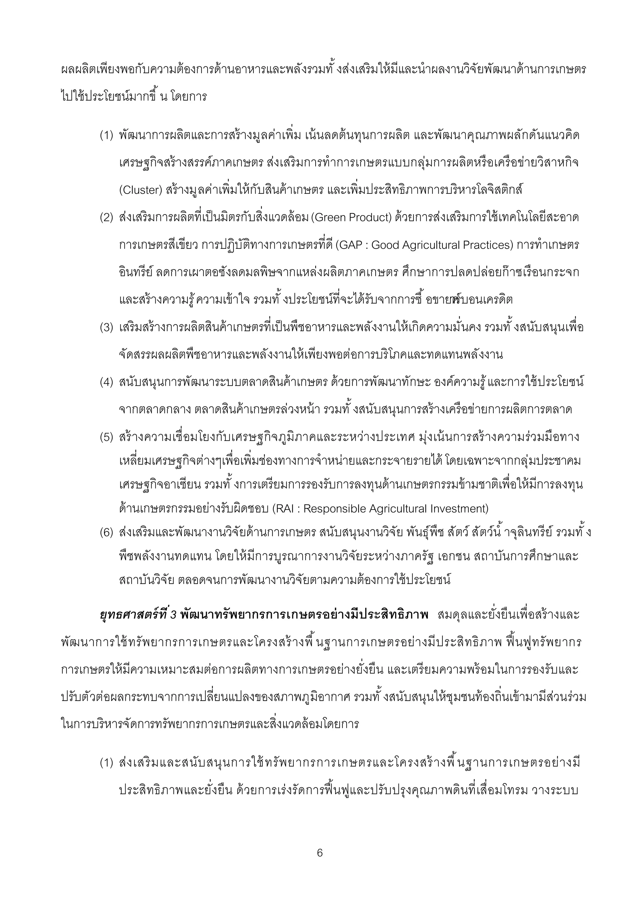 ผลผลิตเพียงพอกับความต้ องการด้ านอาหารและพลังรวมทั งส่งเสริมให้ มีและนําผลงานวิจัยพัฒนาด้ านการเกษตร
ไปใช้ ประโยชน์มากขึ น โดยการ

       (1) พัฒนาการผลิตและการสร้ างมูลค่าเพิม เน้ นลดต้ นทุนการผลิต และพัฒนาคุณภาพผลักดันแนวคิด
           เศรษฐกิจสร้ างสรรค์ภาคเกษตร ส่งเสริ มการทําการเกษตรแบบกลุ่มการผลิตหรื อเครื อข่ายวิสาหกิจ
           (Cluster) สร้ างมูลค่าเพิมให้ กับสินค้ าเกษตร และเพิมประสิทธิภาพการบริหารโลจิสติกส์
       (2) ส่งเสริมการผลิตทีเป็ นมิตรกับสิงแวดล้ อม (Green Product) ด้ วยการส่งเสริมการใช้ เทคโนโลยีสะอาด
           การเกษตรสีเขียว การปฏิบัติทางการเกษตรทีดี (GAP : Good Agricultural Practices) การทําเกษตร
           อินทรีย์ ลดการเผาตอซังลดมลพิษจากแหล่งผลิตภาคเกษตร ศึกษาการปลดปล่อยก๊ าซเรื อนกระจก
           และสร้ างความรู ้ ความเข้ าใจ รวมทั งประโยชน์ทีจะได้ รับจากการซื อขายค บอนเครดิต
                                                                                าร์
       (3) เสริมสร้ างการผลิตสินค้ าเกษตรทีเป็ นพืชอาหารและพลังงานให้ เกิดความมันคง รวมทั งสนับสนุนเพือ
           จัดสรรผลผลิตพืชอาหารและพลังงานให้ เพียงพอต่อการบริโภคและทดแทนพลังงาน
       (4) สนับสนุนการพัฒนาระบบตลาดสินค้ าเกษตร ด้ วยการพัฒนาทักษะ องค์ความรู ้ และการใช้ ประโยชน์
           จากตลาดกลาง ตลาดสินค้ าเกษตรล่วงหน้ า รวมทั งสนับสนุนการสร้ างเครือข่ายการผลิตการตลาด
       (5) สร้ างความเชื อมโยงกับเศรษฐกิจ ภูมิภาคและระหว่างประเทศ มุ่งเน้ นการสร้ างความร่วมมือทาง
           เหลียมเศรษฐกิจต่างๆเพือเพิมช่องทางการจําหน่ายและกระจายรายได้ โดยเฉพาะจากกลุ่มประชาคม
           เศรษฐกิจอาเซียน รวมทั งการเตรียมการรองรับการลงทุนด้ านเกษตรกรรมข้ ามชาติเพือให้ มีการลงทุน
           ด้ านเกษตรกรรมอย่างรับผิดชอบ (RAI : Responsible Agricultural Investment)
       (6) ส่งเสริมและพัฒนางานวิจัยด้ านการเกษตร สนับสนุนงานวิจัย พันธุ์พืช สัตว์ สัตว์นํ าจุลินทรี ย์ รวมทั ง
           พืชพลังงานทดแทน โดยให้ มีการบูรณาการงานวิจัยระหว่างภาครัฐ เอกชน สถาบันการศึกษาและ
           สถาบันวิจัย ตลอดจนการพัฒนางานวิจัยตามความต้ องการใช้ ประโยชน์

       ยุทธศาสตร์ ที 3 พัฒนาทรัพยากรการเกษตรอย่ างมีประสิทธิภาพ สมดุลและยังยืนเพือสร้ างและ
พัฒนาการใช้ ทรั พยากรการเกษตรและโครงสร้ างพื นฐานการเกษตรอย่า งมี ป ระสิ ท ธิ ภาพ ฟื นฟูท รั พยากร
การเกษตรให้ มีความเหมาะสมต่อการผลิตทางการเกษตรอย่างยังยืน และเตรี ยมความพร้ อมในการรองรับและ
ปรับตัวต่อผลกระทบจากการเปลียนแปลงของสภาพภูมิอากาศ รวมทั งสนับสนุนให้ ชุมชนท้ องถินเข้ ามามีส่วนร่วม
ในการบริหารจัดการทรัพยากรการเกษตรและสิงแวดล้ อมโดยการ

       (1) ส่ง เสริ ม และสนับ สนุ น การใช้ ทรั พ ยากรการเกษตรและโครงสร้ างพื นฐานการเกษตรอย่ า งมี
           ประสิทธิ ภาพและยังยืน ด้ วยการเร่ งรัดการฟื นฟูและปรับ ปรุ งคุณภาพดินที เสือมโทรม วางระบบ


                                                    6
 