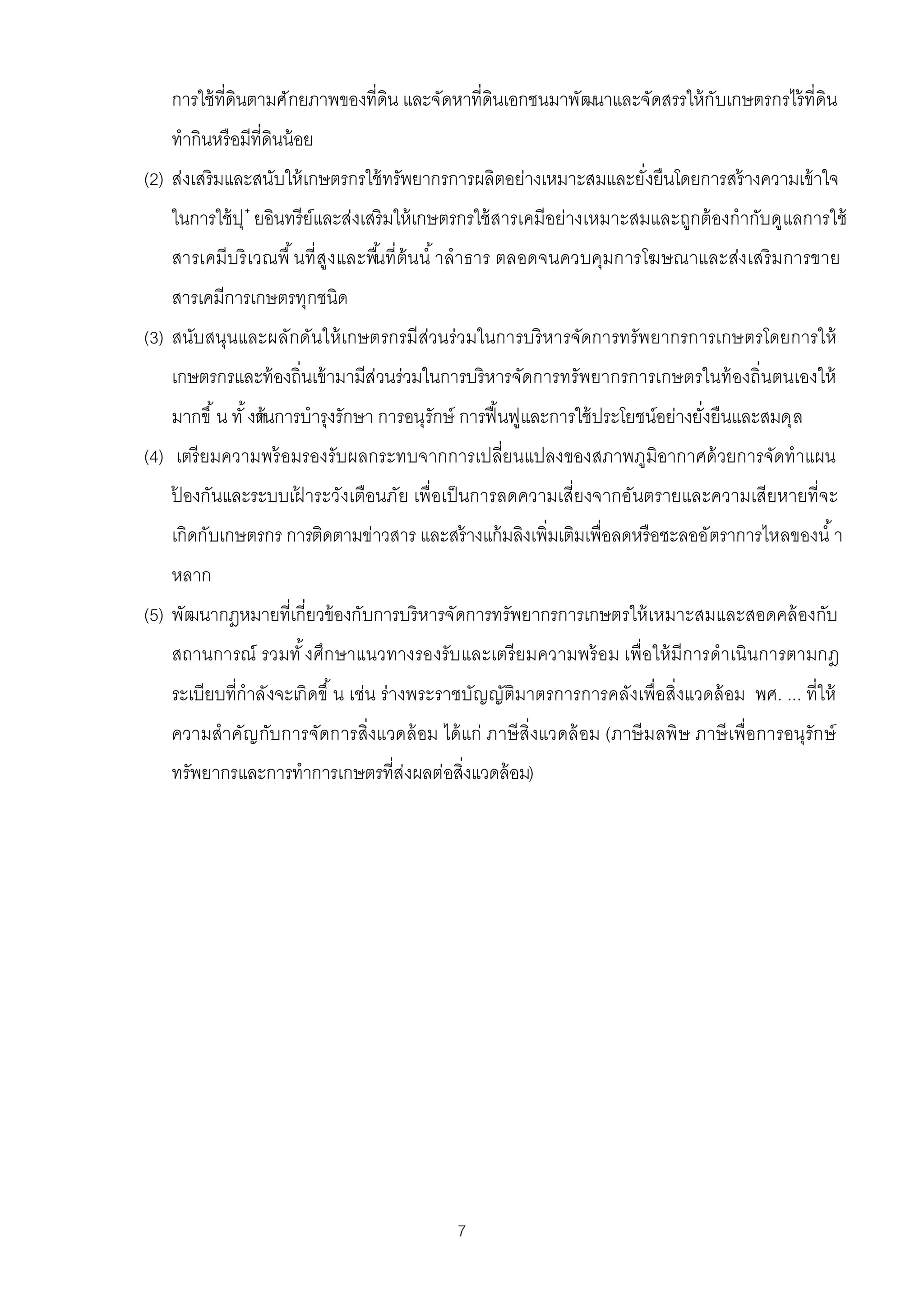 การใช้ ทีดินตามศักยภาพของทีดิน และจัดหาทีดินเอกชนมาพัฒนาและจัดสรรให้ กับเกษตรกรไร้ ทีดิน
   ทํากินหรือมีทีดินน้ อย
(2) ส่งเสริมและสนับให้ เกษตรกรใช้ ทรัพยากรการผลิตอย่างเหมาะสมและยังยืนโดยการสร้ างความเข้ าใจ
   ในการใช้ ปุ ๋ ยอินทรีย์และส่งเสริมให้ เกษตรกรใช้ สารเคมีอย่างเหมาะสมและถูกต้ องกํากับดูแลการใช้
   สารเคมีบริ เวณพื นที สูงและพืนที ต้ น นํ าลําธาร ตลอดจนควบคุมการโฆษณาและส่งเสริ มการขาย
   สารเคมีการเกษตรทุกชนิด
(3) สนับสนุนและผลักดันให้ เกษตรกรมีส่วนร่วมในการบริ หารจัดการทรัพยากรการเกษตรโดยการให้
   เกษตรกรและท้ องถินเข้ ามามีส่วนร่วมในการบริหารจัดการทรัพยากรการเกษตรในท้ องถินตนเองให้
   มากขึ น ทั งด้
               านการบํารุงรักษา การอนุรักษ์ การฟื นฟูและการใช้ ประโยชน์อย่างยังยืนและสมดุล
(4) เตรี ยมความพร้ อมรองรับผลกระทบจากการเปลียนแปลงของสภาพภูมิอากาศด้ วยการจัดทําแผน
   ปองกันและระบบเฝาระวังเตือนภัย เพือเป็ นการลดความเสียงจากอันตรายและความเสียหายทีจะ
    ้            ้
   เกิดกับเกษตรกร การติดตามข่าวสาร และสร้ างแก้ มลิงเพิมเติมเพือลดหรือชะลออัตราการไหลของนํ า
   หลาก
(5) พัฒนากฎหมายทีเกียวข้ องกับการบริหารจัดการทรัพยากรการเกษตรให้ เหมาะสมและสอดคล้ องกับ
   สถานการณ์ รวมทั งศึก ษาแนวทางรองรับ และเตรี ยมความพร้ อม เพือให้ มีการดําเนิน การตามกฎ
   ระเบียบทีกําลังจะเกิดขึ น เช่น ร่างพระราชบัญญัติมาตรการการคลังเพือสิงแวดล้ อม พ.ศ. ... ทีให้
   ความสําคัญ กับการจัดการสิงแวดล้ อม ได้ แก่ ภาษี สิงแวดล้ อม (ภาษี มลพิ ษ ภาษี เพือการอนุรัก ษ์
   ทรัพยากรและการทําการเกษตรทีส่งผลต่อสิงแวดล้ อม)




                                           7
 