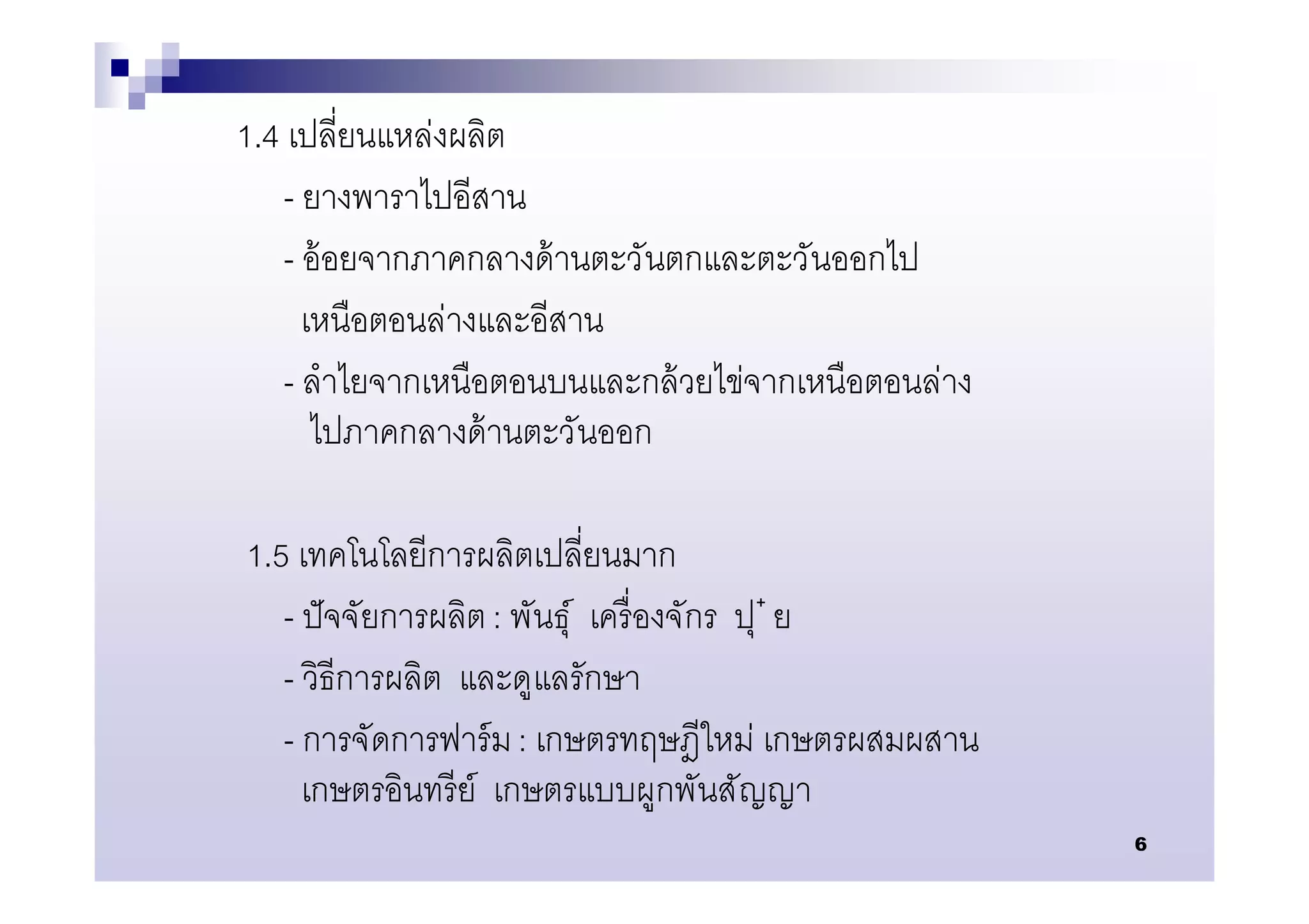 1.4 เปลียนแหล่งผลิต
    - ยางพาราไปอีสาน
    - อ้ อยจากภาคกลางด้ านตะวันตกและตะวันออกไป
      เหนือตอนล่างและอีสาน
    - ลําไยจากเหนือตอนบนและกล้ วยไข่จากเหนือตอนล่าง
       ไปภาคกลางด้ านตะวันออก

1.5 เทคโนโลยีการผลิตเปลียนมาก
   - ปั จจัยการผลิต : พันธุ์ เครื องจักร ปุ ๋ ย
   - วิธีการผลิต และดูแลรักษา
   - การจัดการฟาร์ ม : เกษตรทฤษฎีใหม่ เกษตรผสมผสาน
     เกษตรอินทรี ย์ เกษตรแบบผูกพันสัญญา
                                                      6
 