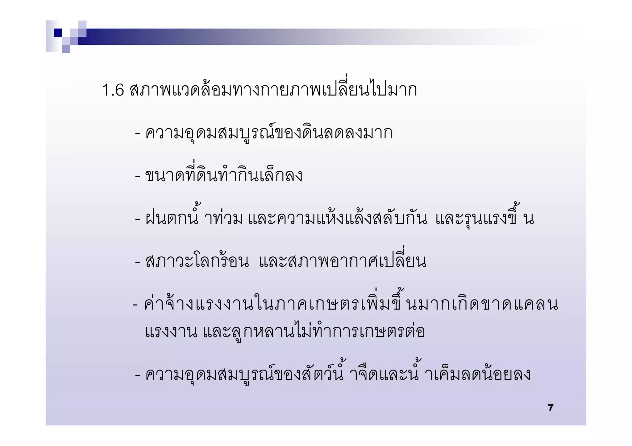 1.6 สภาพแวดล้ อมทางกายภาพเปลียนไปมาก
   - ความอุดมสมบูรณ์ของดินลดลงมาก
   - ขนาดทีดินทํากินเล็กลง
   - ฝนตกนํ าท่วม และความแห้ งแล้ งสลับกัน และรุนแรงขึ น
   - สภาวะโลกร้ อน และสภาพอากาศเปลียน
   - ค่ า จ้ า งแรงงานในภาคเกษตรเพิ มขึ นมากเกิ ด ขาดแคลน
     แรงงาน และลูกหลานไม่ทําการเกษตรต่อ
   - ความอุดมสมบูรณ์ของสัตว์นํ าจืดและนํ าเค็มลดน้ อยลง
                                                           7
 