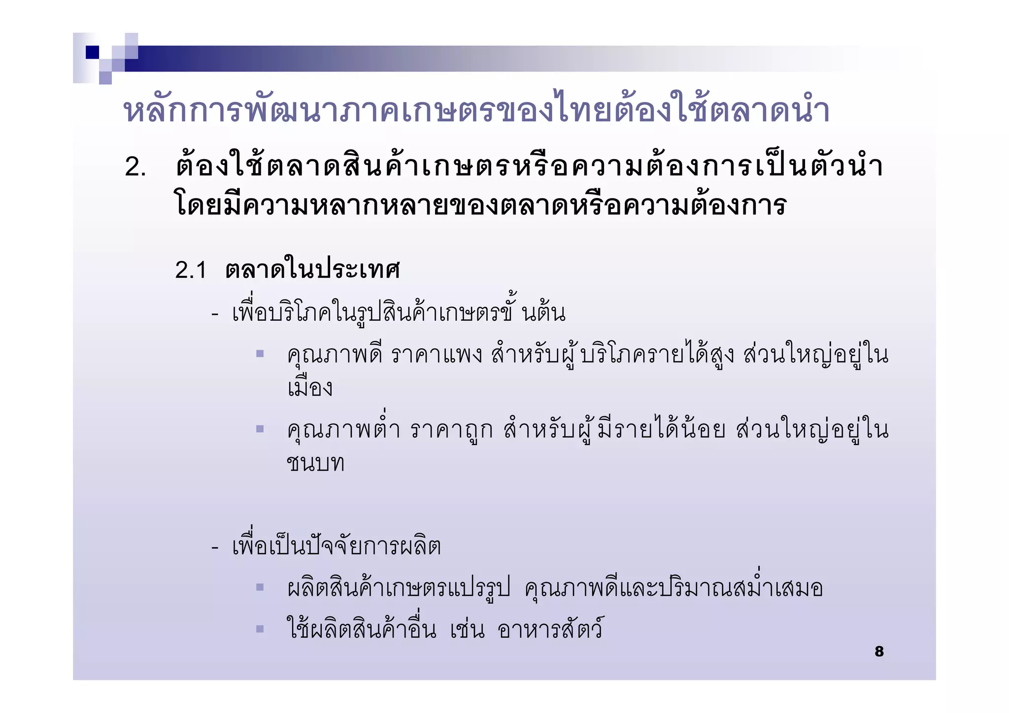 หลักการพัฒนาภาคเกษตรของไทยต้ องใช้ ตลาดนํา
2. ต้ อ งใช้ ตลาดสิ น ค้ า เกษตรหรื อ ความต้ อ งการเป็ นตั ว นํ า
   โดยมีความหลากหลายของตลาดหรื อความต้ องการ
    2.1 ตลาดในประเทศ
       - เพือบริ โภคในรูปสินค้ าเกษตรขั นต้ น
            คุณภาพดี ราคาแพง สํา หรั บผู ้ บ ริ โภครายได้ สูง ส่วนใหญ่ อยู่ใ น
              เมือง
            คุ ณ ภาพตํ า ราคาถู ก สํ า หรั บ ผู ้ มี ร ายได้ น้ อ ย ส่ ว นใหญ่ อ ยู่ ใ น
              ชนบท

        - เพือเป็ นปั จจัยการผลิต
             ผลิตสินค้ าเกษตรแปรรู ป คุณภาพดีและปริ มาณสมําเสมอ
             ใช้ ผลิตสินค้ าอืน เช่น อาหารสั ตว์
                                                                                       8
 