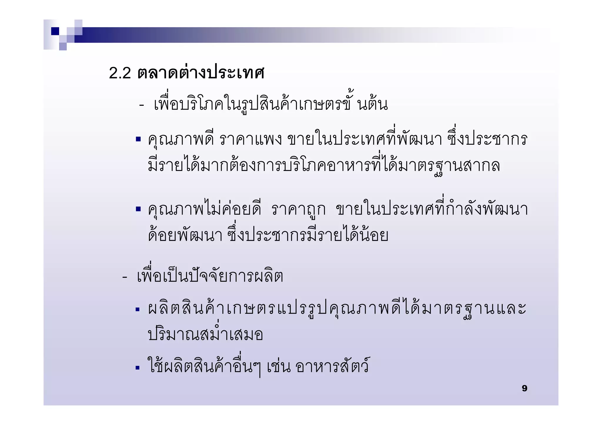 2.2 ตลาดต่ างประเทศ
     - เพือบริ โภคในรูปสินค้ าเกษตรขั นต้ น
     คุณภาพดี ราคาแพง ขายในประเทศทีพัฒนา ซึงประชากร
      มีรายได้ มากต้ องการบริ โภคอาหารทีได้ มาตรฐานสากล
      คุณภาพไม่ค่อยดี ราคาถูก ขายในประเทศทีกําลังพัฒนา
       ด้ อยพัฒนา ซึงประชากรมีรายได้ น้อย
 - เพือเป็ นปั จจัยการผลิต
    ผลิ ต สิ น ค้ าเกษตรแปรรู ป คุ ณ ภาพดี ไ ด้ มาตรฐานและ

     ปริ มาณสมําเสมอ
    ใช้ ผลิตสินค้ าอืนๆ เช่น อาหารสั ตว์
                                                          9
 