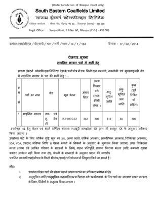 (Under Jurisdiction of Bilaspur Court only)
iathd`r dk;kZy; % lhir jksM] iks0ck0 ua0 60] ] fcykliqj ¼N0x0½& 495 006
Regd. Office : Seepat Road, P.B.No. 60, Bilaspur (C.G.) - 495 006
dzeakd%,lbZlh,y@ch,lih@J’k@HkrhZ@ekl@14@1@163 fnuakd % 17@02@2014
रोजगार सूचना
माइ नंग सरदार पद म भत हेतु
साऊथ ई टन कोलफ स ल मटेड, देश के ऊजा े म एक मनी र न क पनी, तकनीक एवं सुपरवाइजर' (ेड
म माइ)नंग सरदार के पद क भत, हेतु : -
उपरो1त पद हेतु वेतन एवं भ ते राि34य कोयला मजदूर' समझोता -IX (एन सी ड;लूए -IX के अनुसार वीकार
=कया जाएगा ।
उपरो1त पद? के लए वा@षक वृ@C मूल का 3%, अDय भ ते, वा@षक अवकाश, आकि मक अवकाश, Gच=क सा अवकाश,
SDA, VDA, उपदान, भ@व3य )नGध & पशन कं पनी के )नयम? के अनुसार के भुगतान =कया जाएगा, तथा Gच=क सा
भ ता ( वम एवं आGJत पKरवार के सद य? के लये), वाहन M)तपू)त, आवास =कराया भ ता (यNद क पनी Oवारा
1वाटर आवंटन नह'ं =कया गया हो), कं पनी के मानदंड? के अनुसार Mदान क जाएगी।
चय)नत अPयथ, एसईसीएल के =कसी भी े /इकाई/पKरयोजना म )नयु1त =कये जा सकते हQ।
नोट:
i) उपरो1त Kर1त पद? क संRया बढ़ाने अथवा घटाने का अGधकार Mबंधन को है।
ii) अनुसूGचत जा)त/अनुसूGचत जनजा)त/अDय @पछड़ा वग उ मीदवारो के लए पद? का आर ण भारत सरकार
के Nदशा /)नदZश? के अनुसार =कया जाएगा ।
[
म
सं
पद? का नाम
(ेड
मूल वेतन
अनार
 त
अDय
@पछड़ा
वग
(नान-
[ मी
लेयर )
अनु-
सूGचत
जा)त
अनु-
सूGचत
जन
जा)त
कु ल
(पूव
Kरि1त
याँ
सNहत)
1 माइ)नंग सरदार तक॰ एवं
सु॰ (ेड
सी
`.19035.02 342 200 112 46 700
 