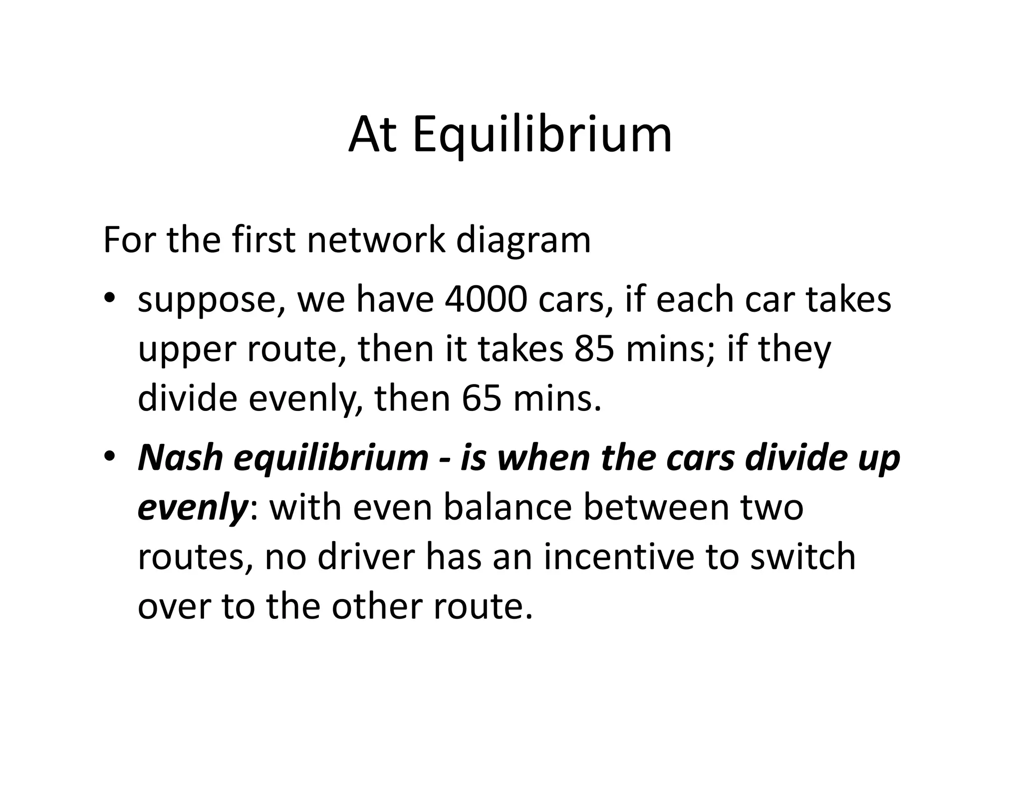 At Equilibrium
For the first network diagram
• suppose, we have 4000 cars, if each car takes
upper route, then it takes 85 mins; if they
divide evenly, then 65 mins.divide evenly, then 65 mins.
• Nash equilibrium - is when the cars divide up
evenly: with even balance between two
routes, no driver has an incentive to switch
over to the other route.
 