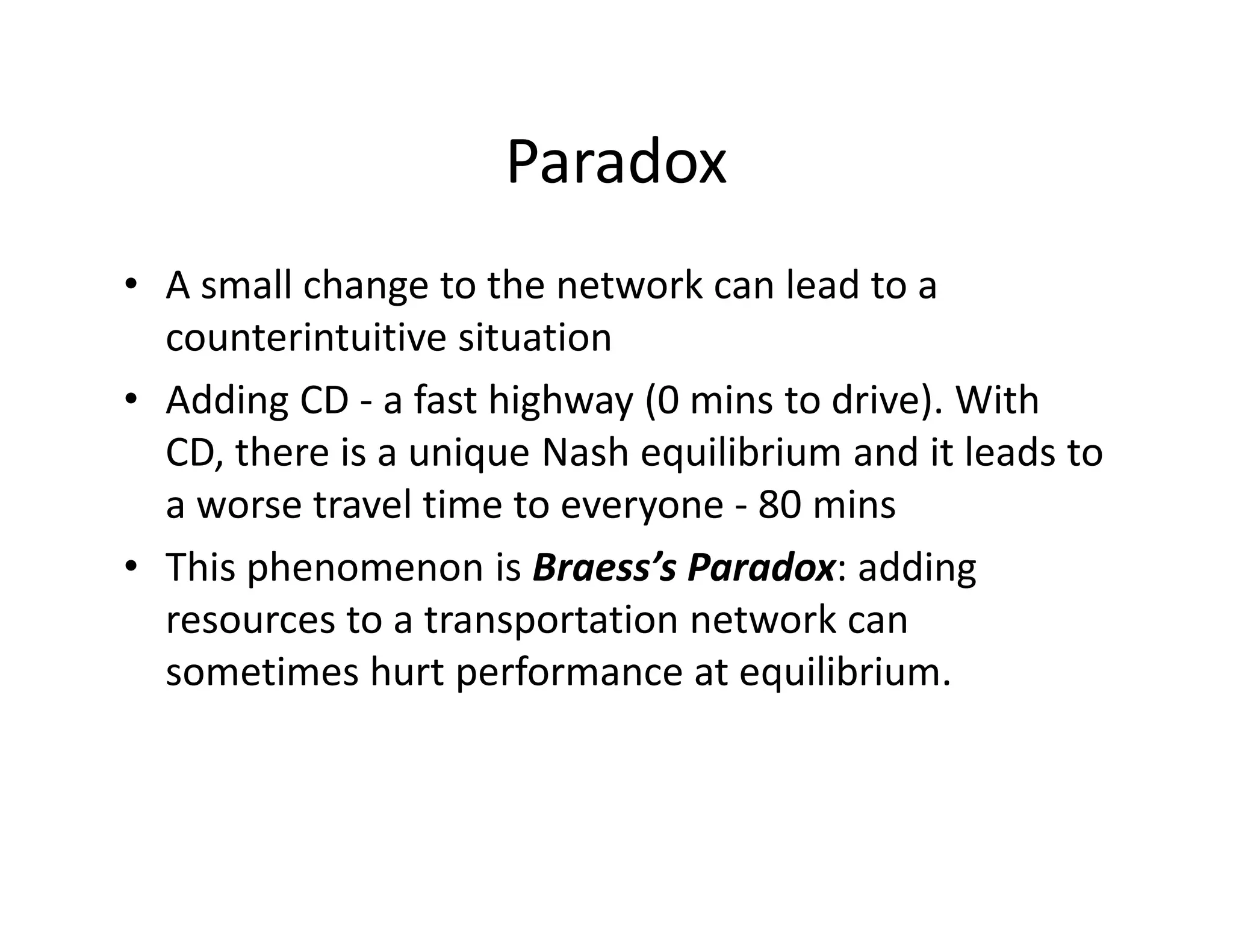 Paradox
• A small change to the network can lead to a
counterintuitive situation
• Adding CD - a fast highway (0 mins to drive). With
CD, there is a unique Nash equilibrium and it leads toCD, there is a unique Nash equilibrium and it leads to
a worse travel time to everyone - 80 mins
• This phenomenon is Braess’s Paradox: adding
resources to a transportation network can
sometimes hurt performance at equilibrium.
 