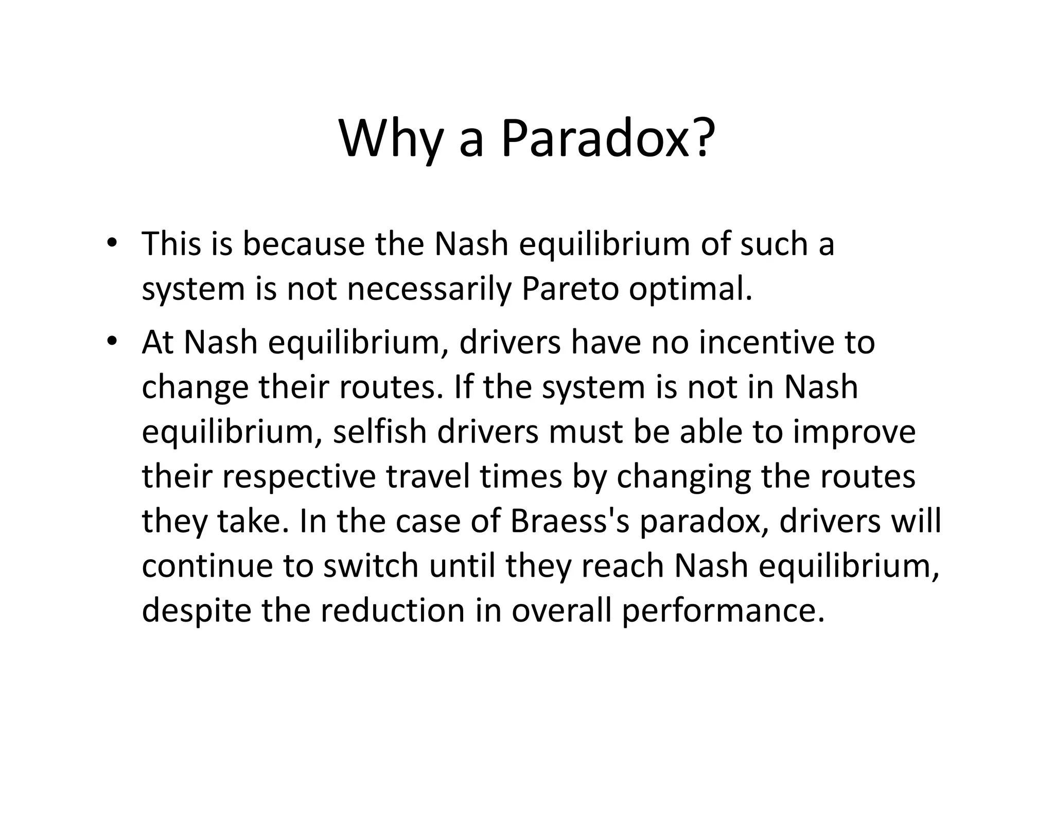 Why a Paradox?
• This is because the Nash equilibrium of such a
system is not necessarily Pareto optimal.
• At Nash equilibrium, drivers have no incentive to
change their routes. If the system is not in Nashchange their routes. If the system is not in Nash
equilibrium, selfish drivers must be able to improve
their respective travel times by changing the routes
they take. In the case of Braess's paradox, drivers will
continue to switch until they reach Nash equilibrium,
despite the reduction in overall performance.
 
