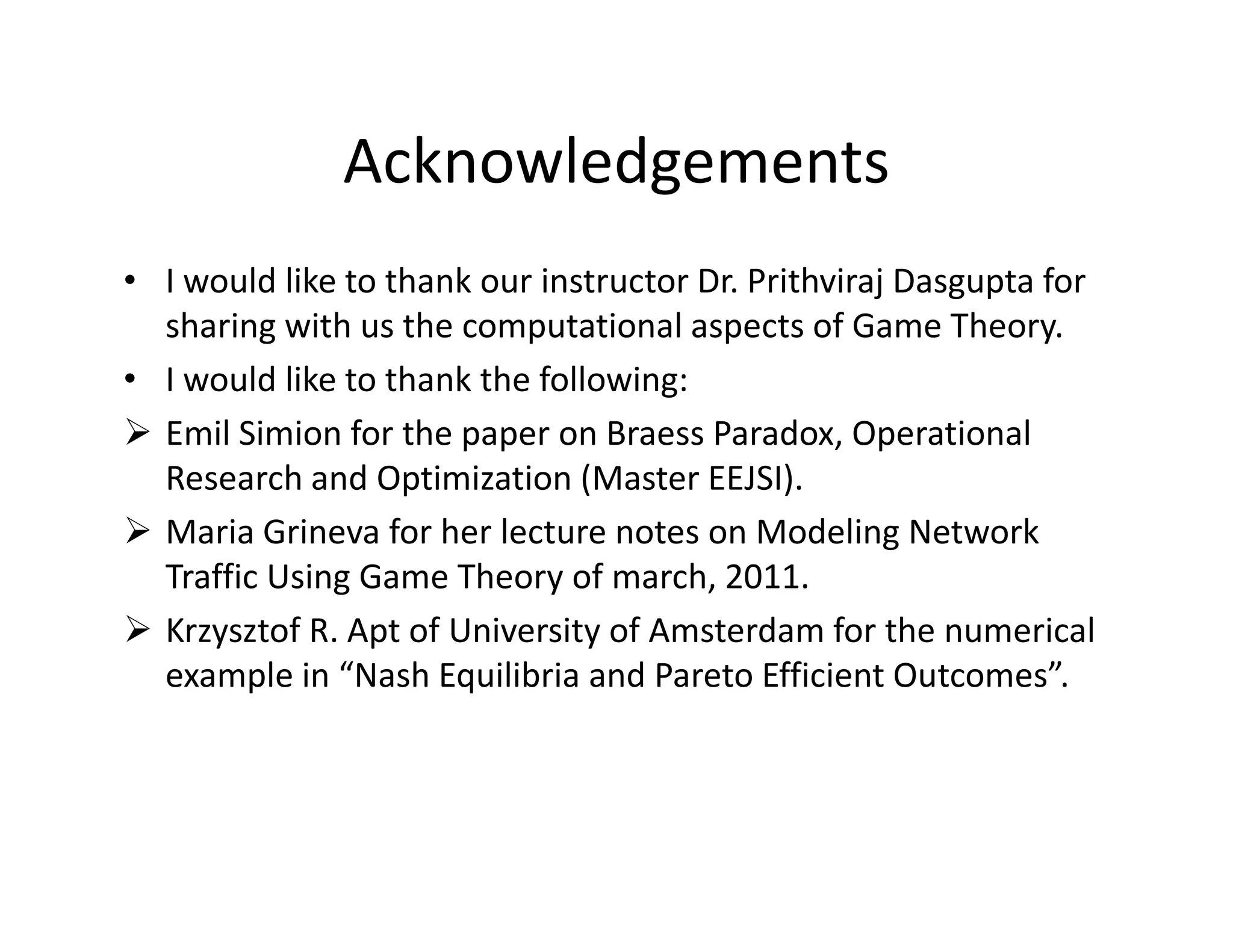 Acknowledgements
• I would like to thank our instructor Dr. Prithviraj Dasgupta for
sharing with us the computational aspects of Game Theory.
• I would like to thank the following:
Emil Simion for the paper on Braess Paradox, Operational
Research and Optimization (Master EEJSI).Research and Optimization (Master EEJSI).
Maria Grineva for her lecture notes on Modeling Network
Traffic Using Game Theory of march, 2011.
Krzysztof R. Apt of University of Amsterdam for the numerical
example in “Nash Equilibria and Pareto Efficient Outcomes”.
 
