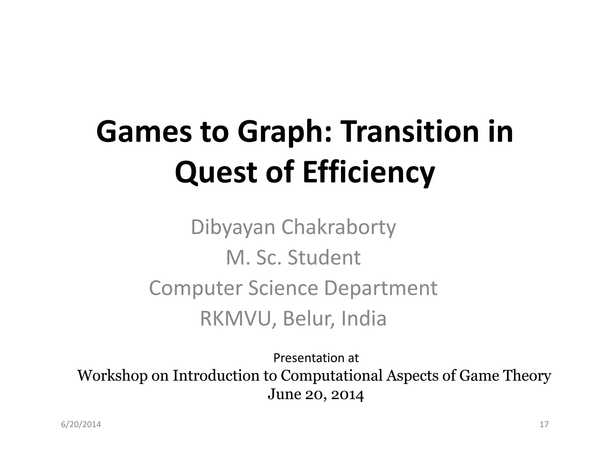 Games to Graph: Transition in
Quest of Efficiency
Dibyayan ChakrabortyDibyayan Chakraborty
M. Sc. Student
Computer Science Department
RKMVU, Belur, India
6/20/2014
Presentation at
Workshop on Introduction to Computational Aspects of Game TheoryWorkshop on Introduction to Computational Aspects of Game Theory
June 20, 2014June 20, 2014
17
 