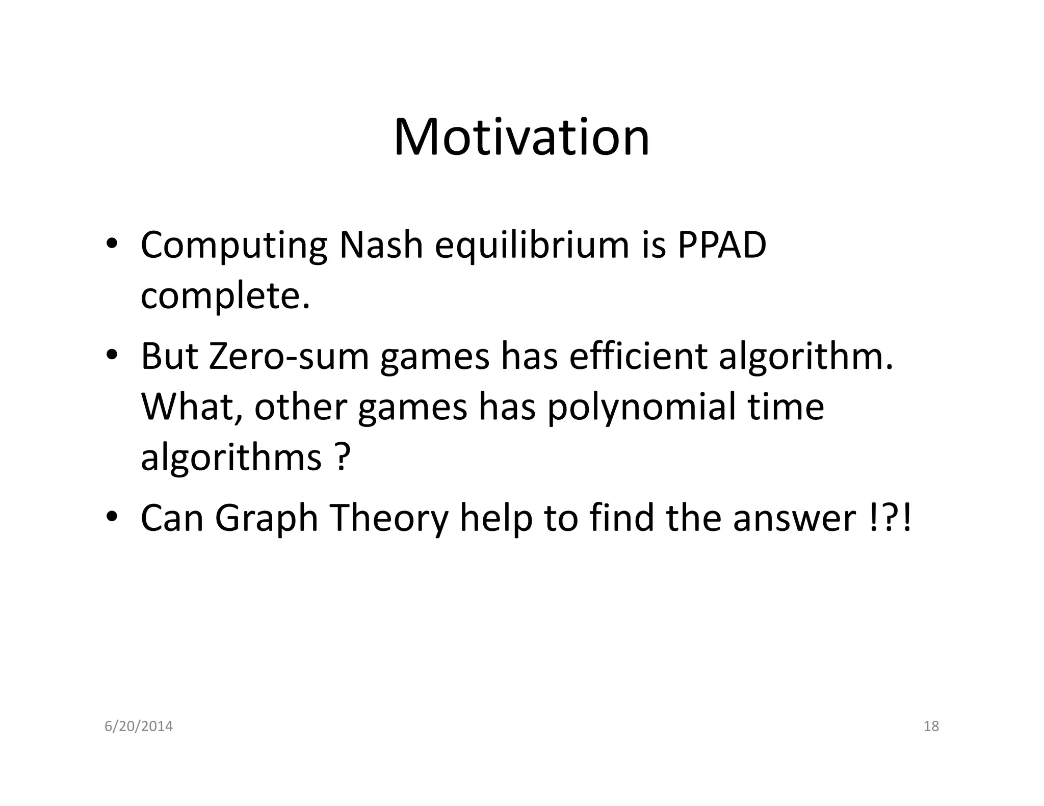 Motivation
• Computing Nash equilibrium is PPAD
complete.
• But Zero-sum games has efficient algorithm.
What, other games has polynomial timeWhat, other games has polynomial time
algorithms ?
• Can Graph Theory help to find the answer !?!
6/20/2014 18
 