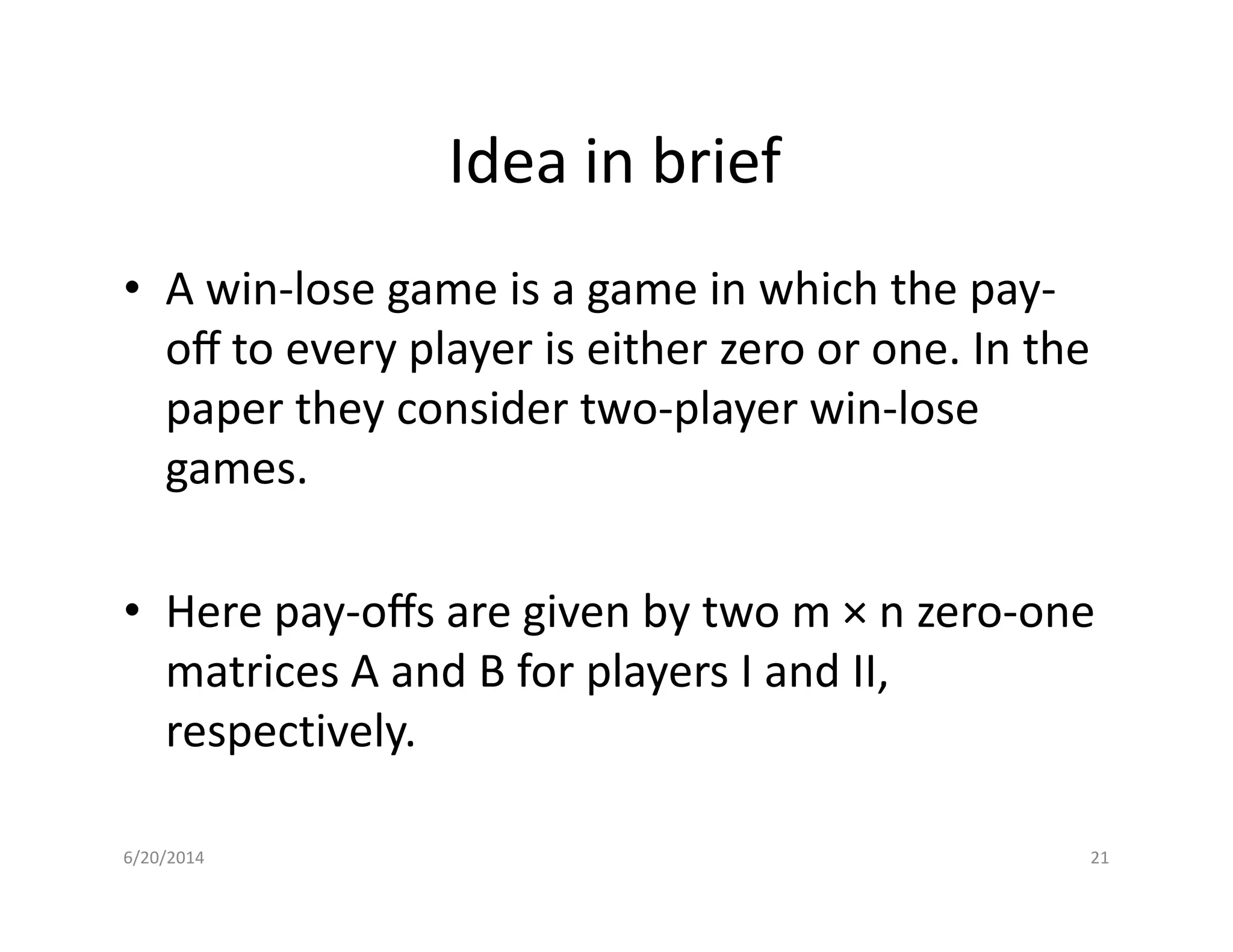 Idea in brief
• A win-lose game is a game in which the pay-
oﬀ to every player is either zero or one. In the
paper they consider two-player win-lose
games.games.
• Here pay-oﬀs are given by two m × n zero-one
matrices A and B for players I and II,
respectively.
6/20/2014 21
 