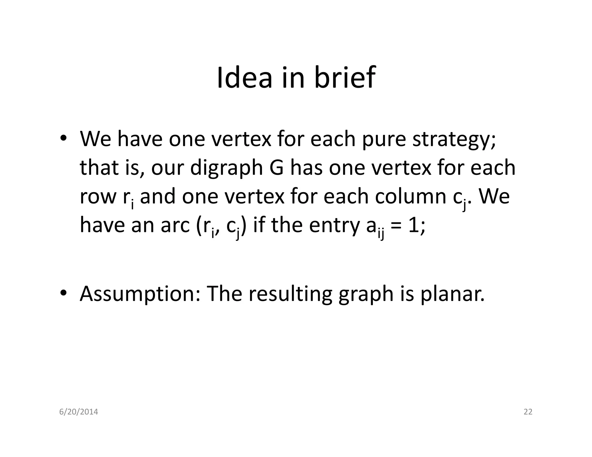 Idea in brief
• We have one vertex for each pure strategy;
that is, our digraph G has one vertex for each
row ri and one vertex for each column cj. We
have an arc (ri, cj) if the entry aij = 1;have an arc (ri, cj) if the entry aij = 1;
• Assumption: The resulting graph is planar.
6/20/2014 22
 