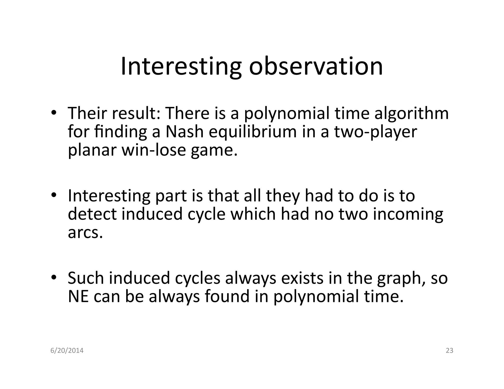 Interesting observation
• Their result: There is a polynomial time algorithm
for ﬁnding a Nash equilibrium in a two-player
planar win-lose game.
• Interesting part is that all they had to do is to• Interesting part is that all they had to do is to
detect induced cycle which had no two incoming
arcs.
• Such induced cycles always exists in the graph, so
NE can be always found in polynomial time.
6/20/2014 23
 