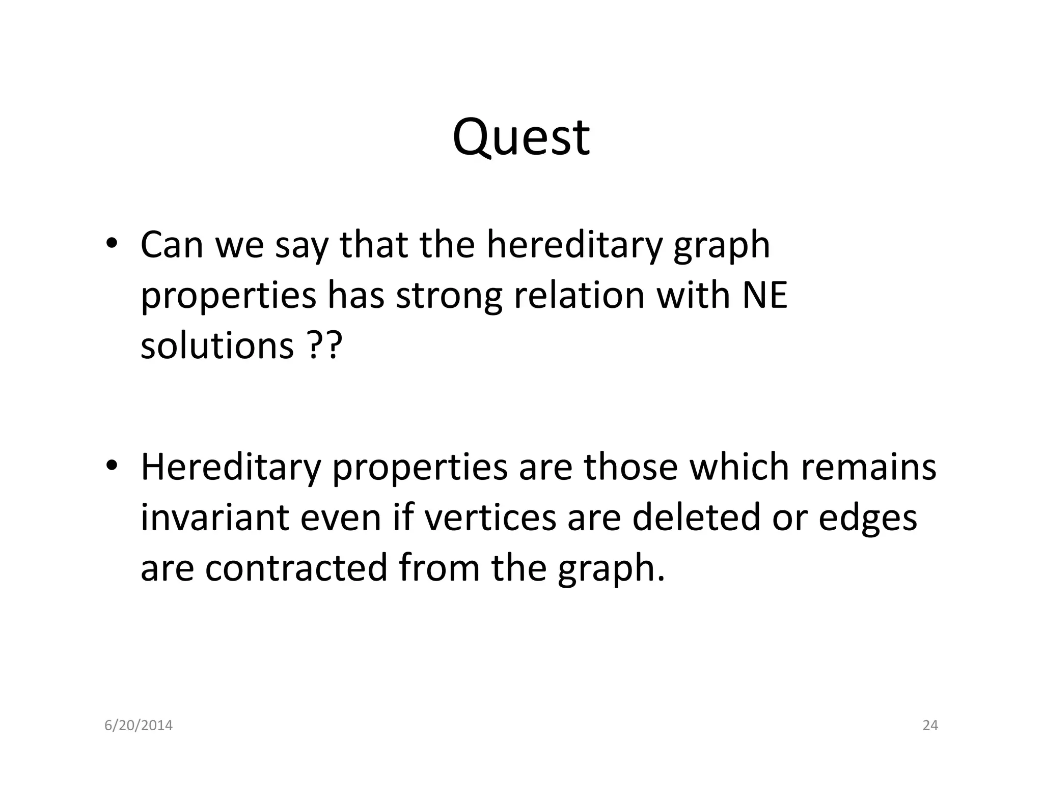 Quest
• Can we say that the hereditary graph
properties has strong relation with NE
solutions ??
• Hereditary properties are those which remains
invariant even if vertices are deleted or edges
are contracted from the graph.
6/20/2014 24
 