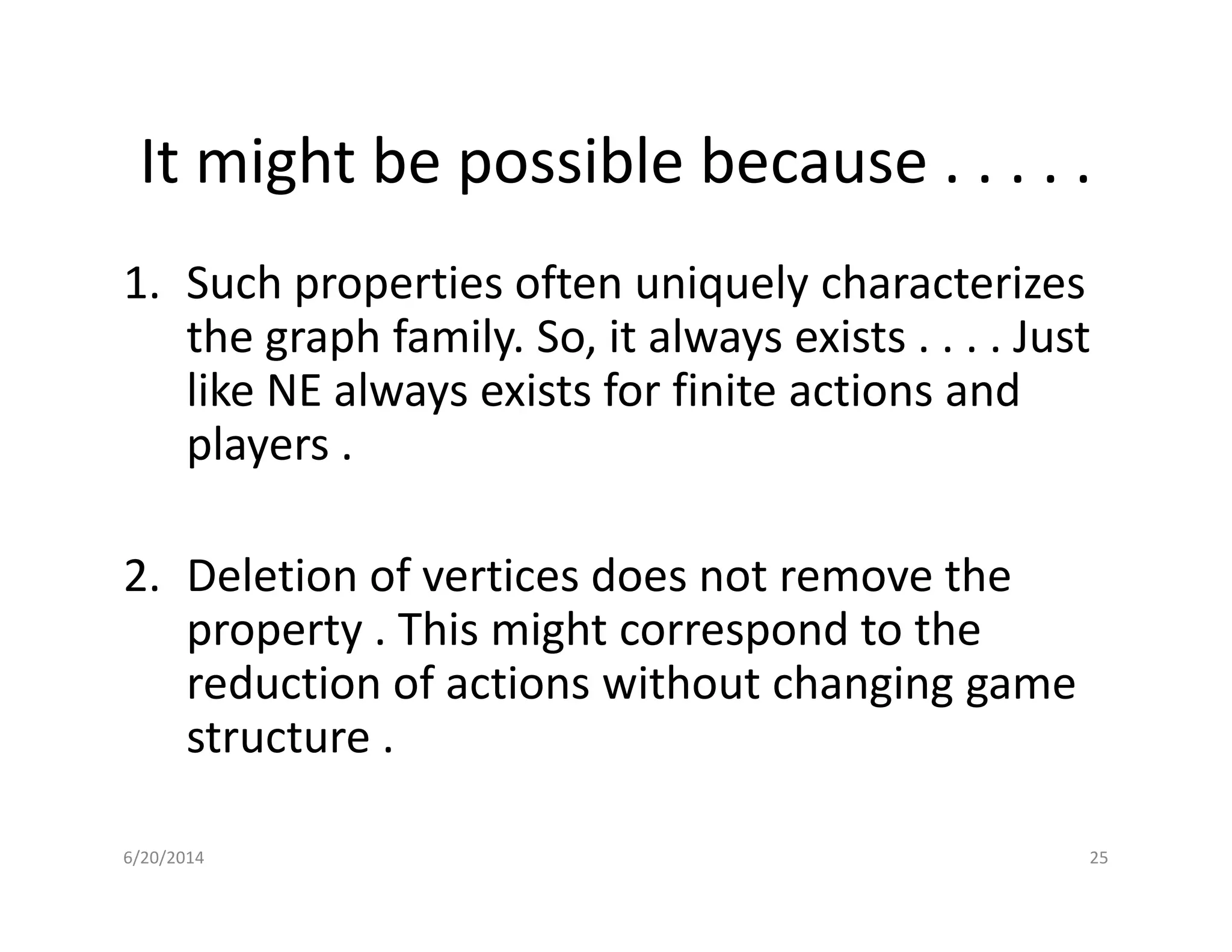 It might be possible because . . . . .
1. Such properties often uniquely characterizes
the graph family. So, it always exists . . . . Just
like NE always exists for finite actions and
players .
2. Deletion of vertices does not remove the
property . This might correspond to the
reduction of actions without changing game
structure .
6/20/2014 25
 