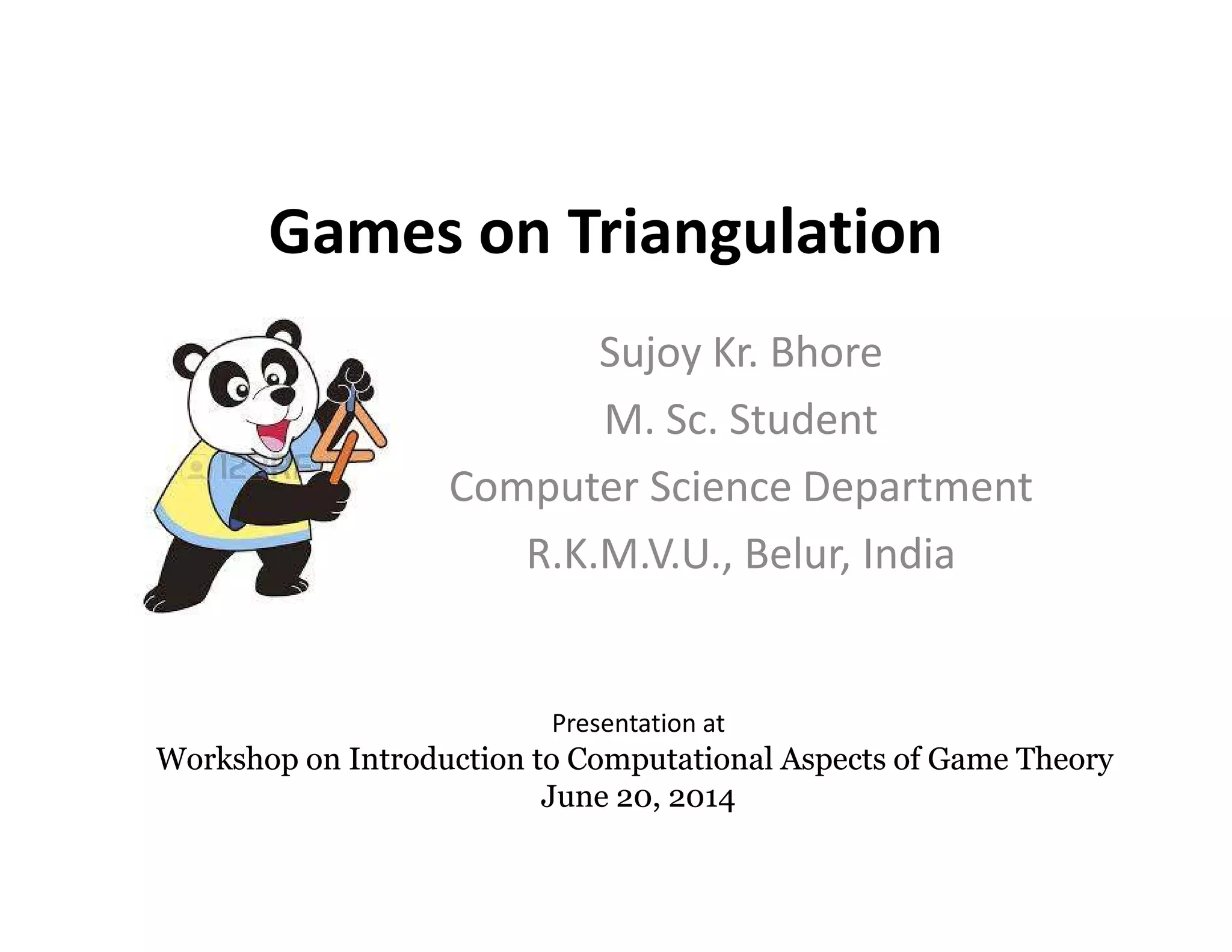 Games on Triangulation
Sujoy Kr. Bhore
M. Sc. Student
Computer Science DepartmentComputer Science Department
R.K.M.V.U., Belur, India
Presentation at
Workshop on Introduction to Computational Aspects of Game TheoryWorkshop on Introduction to Computational Aspects of Game Theory
June 20, 2014June 20, 2014
 