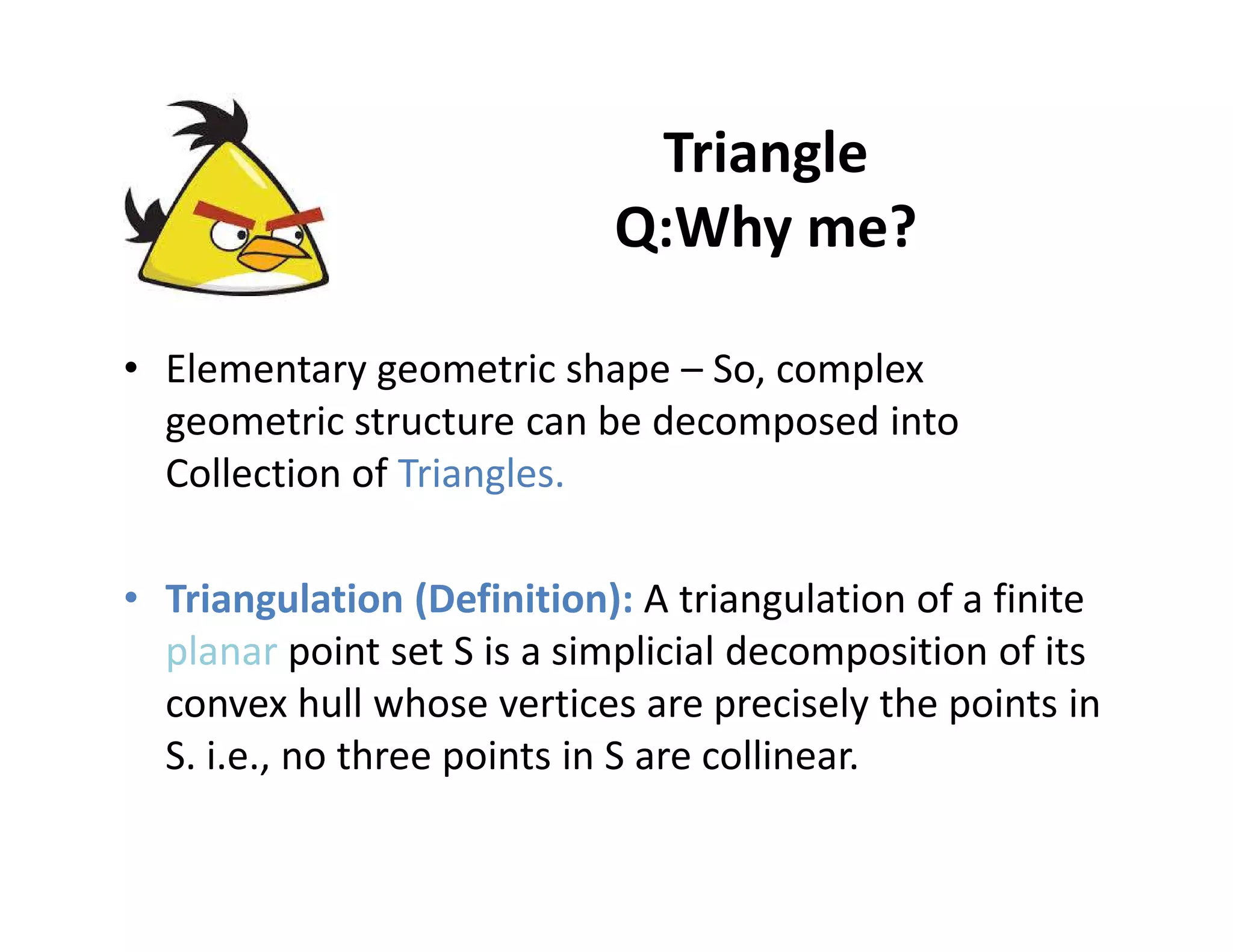 Triangle
Q:Why me?
• Elementary geometric shape – So, complex
geometric structure can be decomposed into
Collection of Triangles.Collection of Triangles.
• Triangulation (Definition): A triangulation of a finite
planar point set S is a simplicial decomposition of its
convex hull whose vertices are precisely the points in
S. i.e., no three points in S are collinear.
 