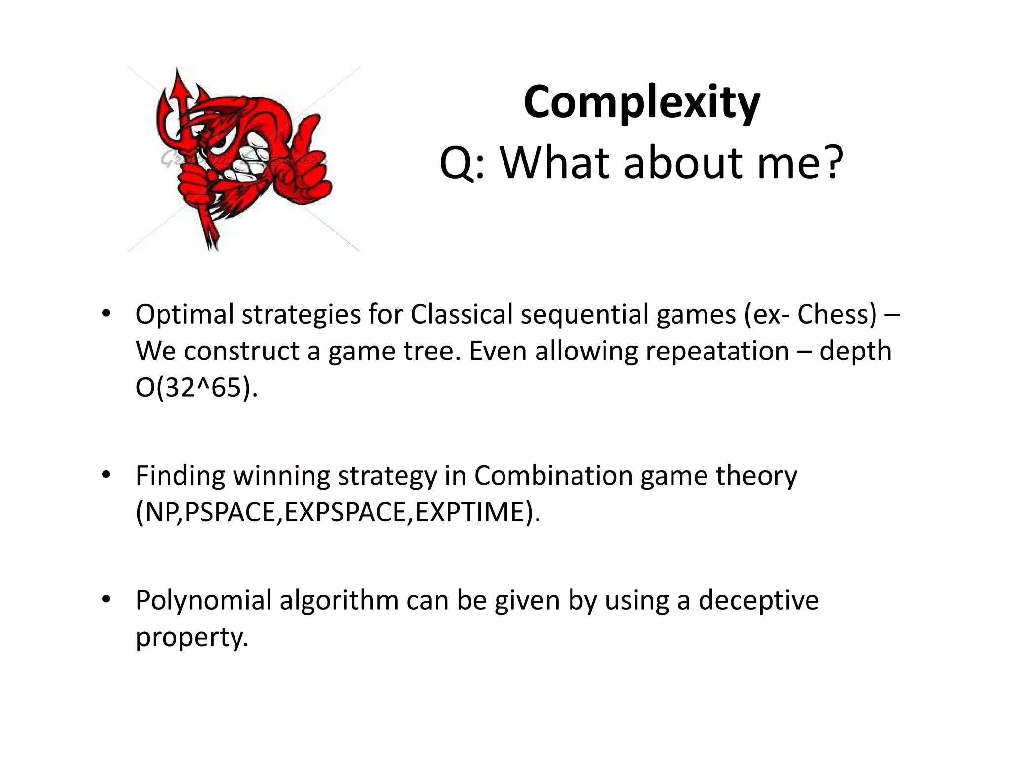 Complexity
Q: What about me?
• Optimal strategies for Classical sequential games (ex- Chess) –
We construct a game tree. Even allowing repeatation – depth
O(32^65).O(32^65).
• Finding winning strategy in Combination game theory
(NP,PSPACE,EXPSPACE,EXPTIME).
• Polynomial algorithm can be given by using a deceptive
property.
 