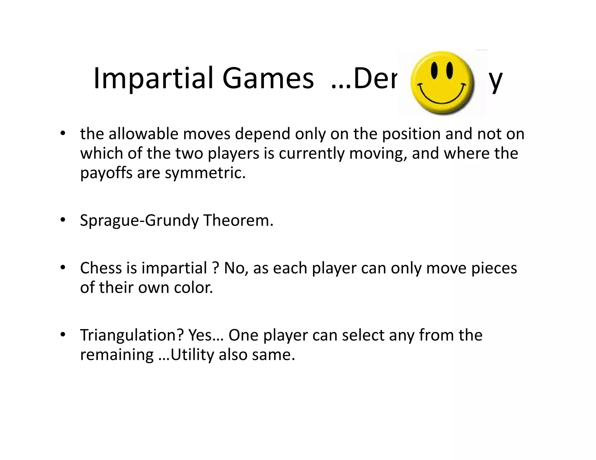 Impartial Games …Democracy
• the allowable moves depend only on the position and not on
which of the two players is currently moving, and where the
payoffs are symmetric.
• Sprague-Grundy Theorem.Sprague-Grundy Theorem.
• Chess is impartial ? No, as each player can only move pieces
of their own color.
• Triangulation? Yes… One player can select any from the
remaining …Utility also same.
 