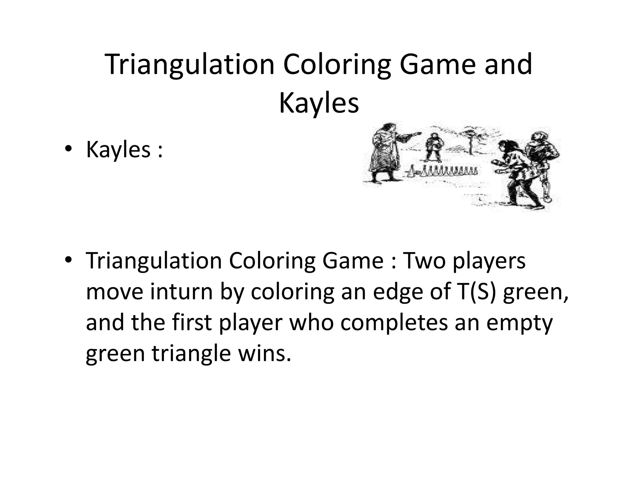 Triangulation Coloring Game and
Kayles
• Kayles :
• Triangulation Coloring Game : Two players• Triangulation Coloring Game : Two players
move inturn by coloring an edge of T(S) green,
and the first player who completes an empty
green triangle wins.
 