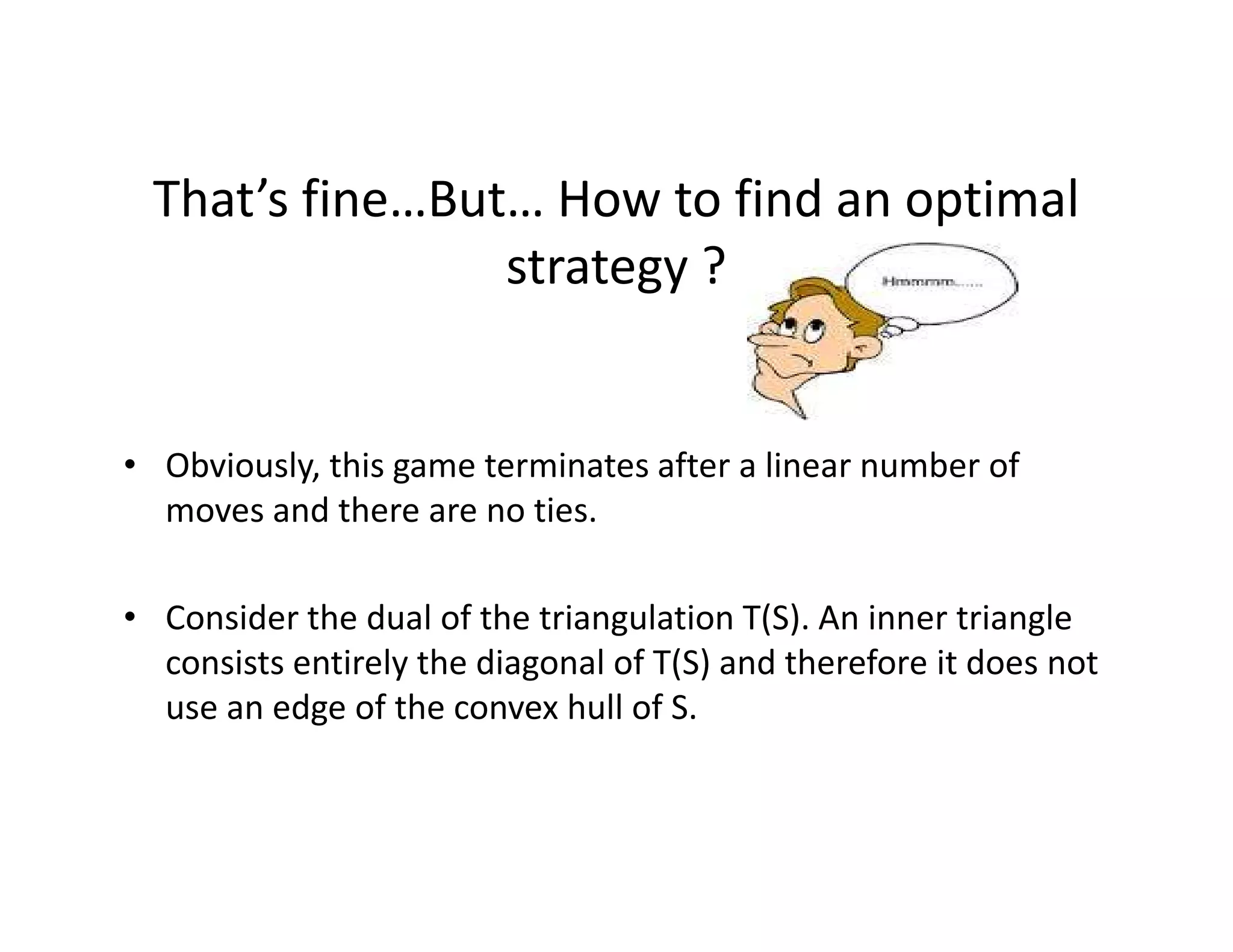 That’s fine…But… How to find an optimal
strategy ?
• Obviously, this game terminates after a linear number of• Obviously, this game terminates after a linear number of
moves and there are no ties.
• Consider the dual of the triangulation T(S). An inner triangle
consists entirely the diagonal of T(S) and therefore it does not
use an edge of the convex hull of S.
 